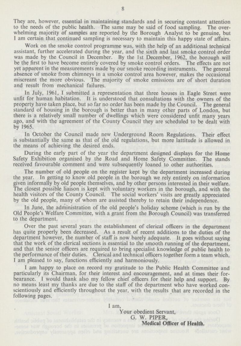 8 They are, however, essential in maintaining standards and in securing constant attention to the needs of the public health. The same may be said of food sampling. The over whelming majority of samples are reported by the Borough Analyst to be genuine, but I am certain that continued sampling is necessary to maintain this happy state of affairs. Work on the smoke control programme was, with the help of an additional technical assistant, further accelerated during the year, and the sixth and last smoke control order was made by the Council in December. By the 1st December, 1962, the borough will be the first to have become entirely covered by smoke control orders. The effects are not yet apparent in the measurements made by our smoke recording instruments. The general absence of smoke from chimneys in a smoke control area however, makes the occasional miscreant the more obvious. The majority of smoke emissions are of short duration and result from mechanical failures. In July, 1961, I submitted a representation that three houses in Eagle Street were unfit for human habitation. It is understood that consultations with the owners of the property have taken place, but so far no order has been made by the Council. The general standard of housing in the borough is better than in many other parts of London, but there is a relatively small number of dwellings which were considered unfit many years ago, and with the agreement of the County Council they are scheduled to be dealt with by 1965. In October the Council made new Underground Room Regulations. Their effect is substantially the same as that of the old regulations, but more lattitude is allowed in the means of achieving the desired ends. During the early part of the year the department designed displays for the Home Safety Exhibition organised by the Road and Home Safety Committee. The stands received favourable comment and were subsequently loaned to other authorities. The number of old people on the register kept by the department increased during the year. In getting to know old people in the borough we rely entirely on information given informally by old people themselves, and by other persons interested in their welfare. The closest possible liaison is kept with voluntary workers in the borough, and with the health visitors of the County Council. The social workers visits are greatly appreciated by the old people, many of whom are assisted thereby to retain their independence. In June, the administration of the old people's holiday scheme (which is run by the Old People's Welfare Committee, with a grant from the Borough Council) was transferred to the department. Over the past several years the establishment of clerical officers in the department has quite properly been decreased. As a result of recent additions to the duties of the department however, the number of staff is now barely adequate. It goes without saying that the work of the clerical sections is essential to the smooth running of the department, and that the senior officers are required to bring specialist knowledge of public health to the performance of their duties. Clerical and technical officers together form a team which, I am pleased to say, functions efficiently and harmoniously. I am happy to place on record my gratitude to the Public Health Committee and particularly its Chairman, for their interest and encouragement, and at times their for bearance. I would thank also my fellow chief officers for their help and support. By no means least my thanks are due to the staff of the department who have worked con scientiously and efficiently throughout the year, with the results that are recorded in the following pages. I am, Your obedient Servant, G. W. PIPER, Medical Officer of Health.