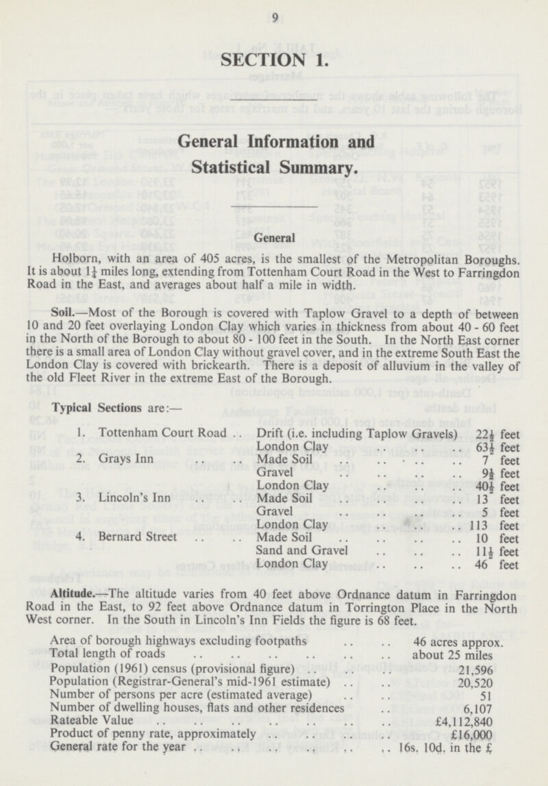9 SECTION 1. General Information and Statistical Summary. General Holborn, with an area of 405 acres, is the smallest of the Metropolitan Boroughs. It is about 1½ miles long, extending from Tottenham Court Road in the West to Farringdon Road in the East, and averages about half a mile in width. Soil.—Most of the Borough is covered with Taplow Gravel to a depth of between 10 and 20 feet overlaying London Clay which varies in thickness from about 40 - 60 feet in the North of the Borough to about 80 - 100 feet in the South. In the North East corner there is a small area of London Clay without gravel cover, and in the extreme South East the London Clay is covered with brickearth. There is a deposit of alluvium in the valley of the old Fleet River in the extreme East of the Borough. Typical Sections are:— 1. Tottenham Court Road Drift (i.e. including Taplow Gravels) 22½ feet London Clay 63½ feet 2. Grays Inn Made Soil 7 feet Gravel 9½ feet London Clay 40½ feet 3. Lincoln's Inn Made Soil 13 feet Gravel 5 feet London Clay 113 feet 4. Bernard Street Made Soil 10 feet Sand and Gravel 11I½ feet London Clay 46 feet Altitude.—The altitude varies from 40 feet above Ordnance datum in Farringdon Road in the East, to 92 feet above Ordnance datum in Torrington Place in the North West corner. In the South in Lincoln's Inn Fields the figure is 68 feet. Area of borough highways excluding footpaths 46 acres approx. Total length of roads about 25 miles Population (1961) census (provisional figure) 21,596 Population (Registrar-General's mid-1961 estimate) 20,520 Number of persons per acre (estimated average) 51 Number of dwelling houses, flats and other residences 6,107 Rateable Value £4,112,840 Product of penny rate, approximately £16,000 General rate for the year 16s. l0d. in the £