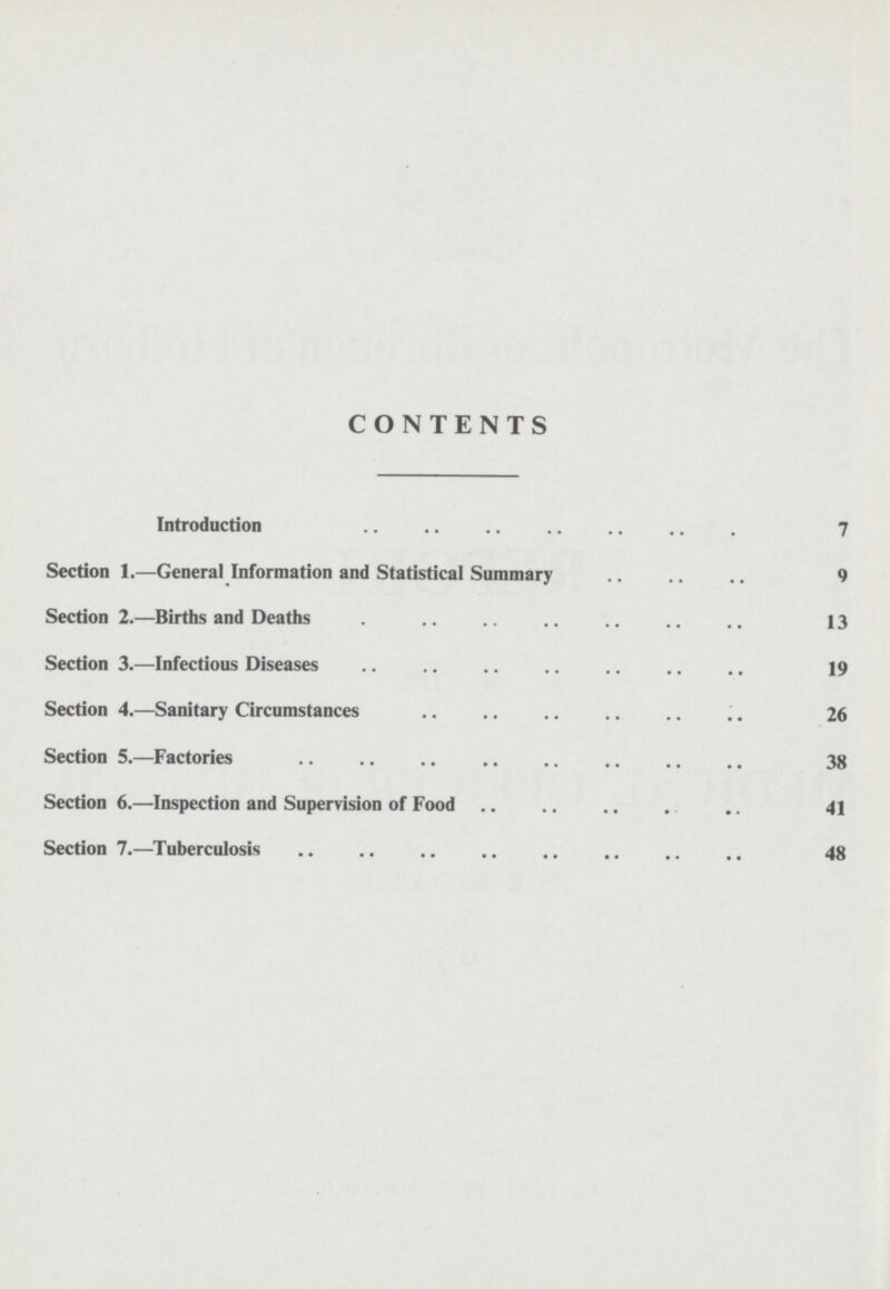 CONTENTS Introduction 7 Section 1.—General Information and Statistical Summary 9 Section 2.—Births and Deaths 13 Section 3.—Infectious Diseases 19 Section 4.—Sanitary Circumstances 26 Section 5.—Factories 38 Section 6.—Inspection and Supervision of Food 41 Section 7.—Tuberculosis 48