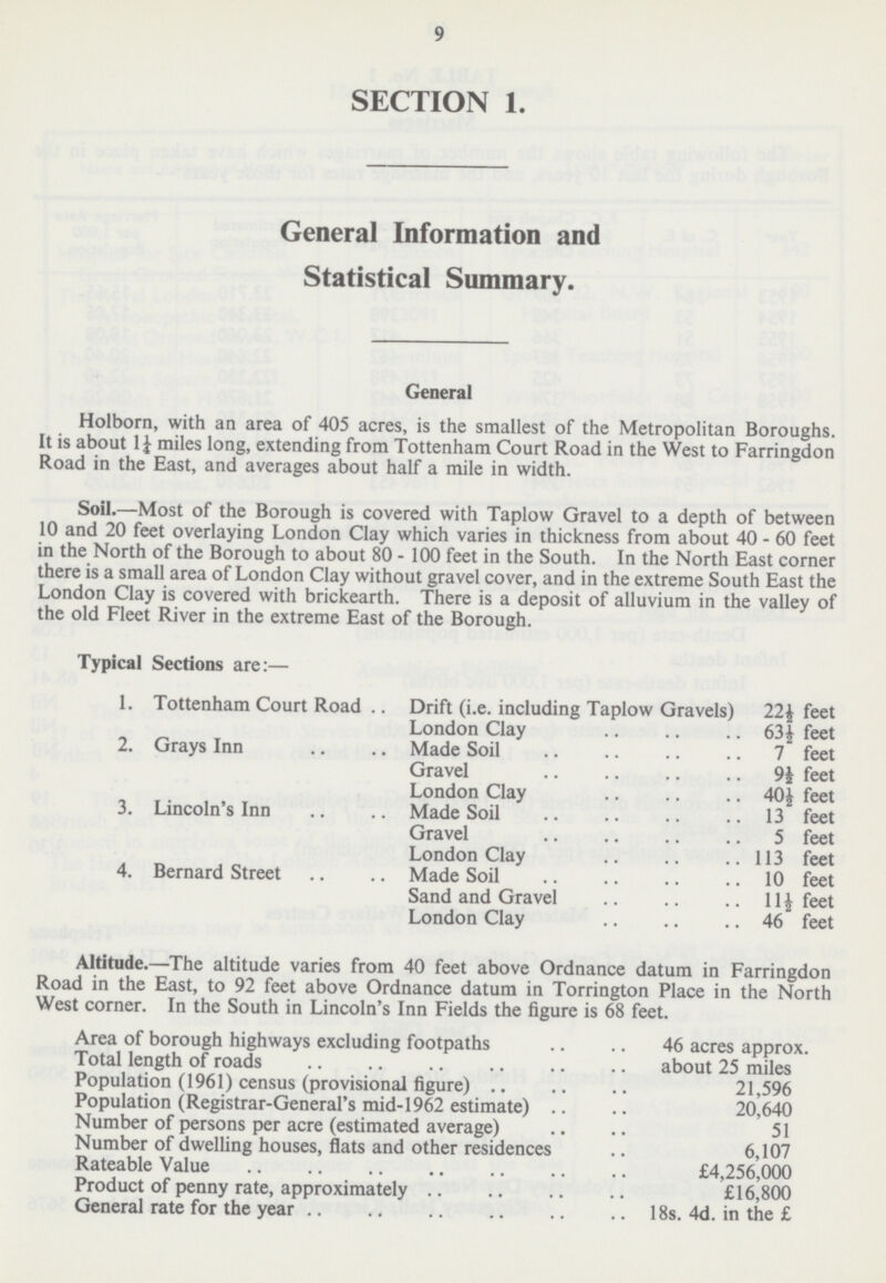 9 SECTION 1. General Information and Statistical Summary. General Holborn, with an area of 405 acres, is the smallest of the Metropolitan Boroughs. It is about 1¼ miles long, extending from Tottenham Court Road in the West to Farringdon Road in the East, and averages about half a mile in width. Soil.—Most of the Borough is covered with Taplow Gravel to a depth of between 10 and 20 feet overlaying London Clay which varies in thickness from about 40-60 feet in the North of the Borough to about 80-100 feet in the South. In the North East corner there is a small area of London Clay without gravel cover, and in the extreme South East the London Clay is covered with brickearth. There is a deposit of alluvium in the valley of the old Fleet River in the extreme East of the Borough. Typical Sections are:— 1. Tottenham Court Road Drift (i.e. including Taplow Gravels) 22½ feet London Clay 63½ feet 2. Grays Inn Made Soil 7 feet Gravel 9½ feet London Clay 40½ feet 3. Lincoln's Inn Made Soil 13 feet Gravel 5 feet London Clay 113 feet 4. Bernard Street Made Soil 10 feet Sand and Gravel 11½ feet London Clay 46 feet Altitude.—The altitude varies from 40 feet above Ordnance datum in Farringdon Road in the East, to 92 feet above Ordnance datum in Torrington Place in the North West corner. In the South in Lincoln's Inn Fields the figure is 68 feet. Area of borough highways excluding footpaths 46 acres approx. Total length of roads about 25 miles Population (1961) census (provisional figure) 21,596 Population (Registrar-General's mid-1962 estimate) 20,640 Number of persons per acre (estimated average) 51 Number of dwelling houses, flats and other residences 6,107 Rateable Value £4,256,000 Product of penny rate, approximately £16,800 General rate for the year 18s. 4d. in the £