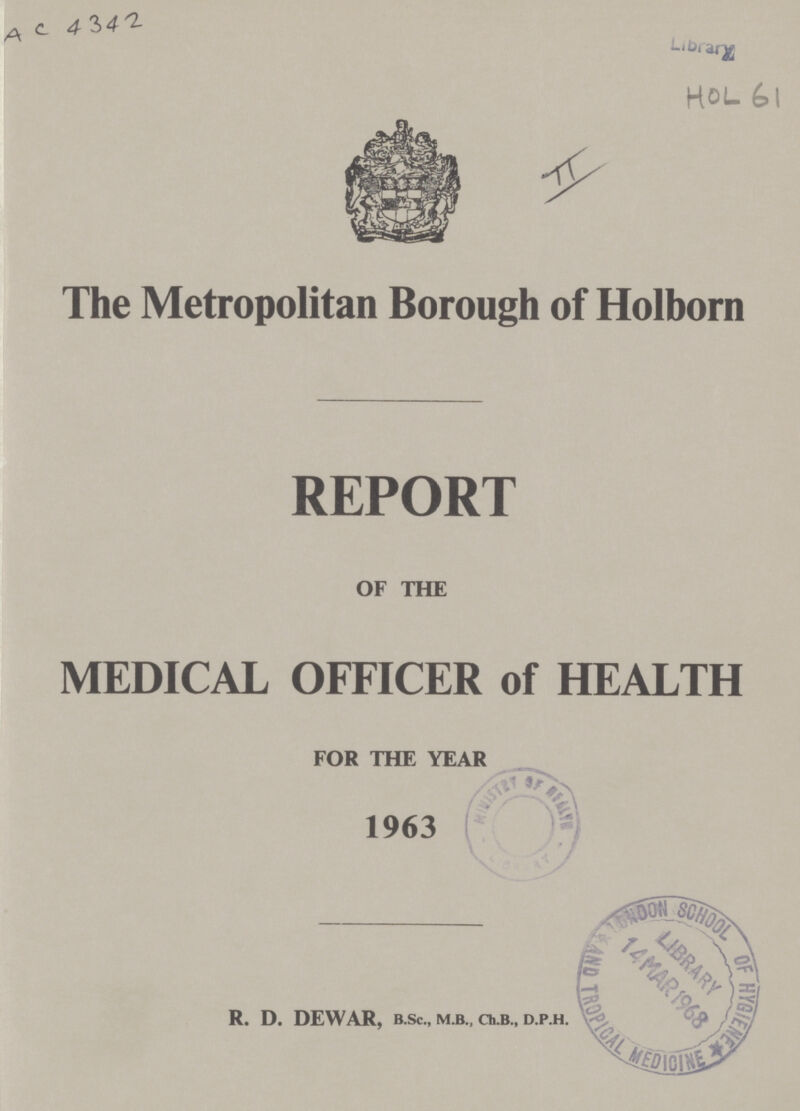 AC 4342 Library HOL 61 The Metropolitan Borough of Holborn REPORT OF THE MEDICAL OFFICER of HEALTH FOR THE YEAR 1963 R. D. DEWAR, B.Sc., M.B., Ch.B., D.P.H.