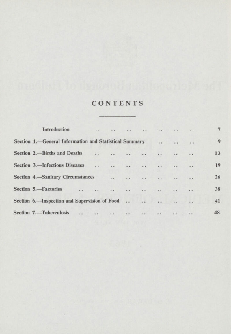 CONTENTS Introduction 7 Section 1.—General Information and Statistical Summary 9 Section 2.—Births and Deaths 13 Section 3.—Infectious Diseases 19 Section 4.—Sanitary Circumstances 26 Section 5.—Factories 38 Section 6.—-Inspection and Supervision of Food 41 Section 7.—Tuberculosis 48