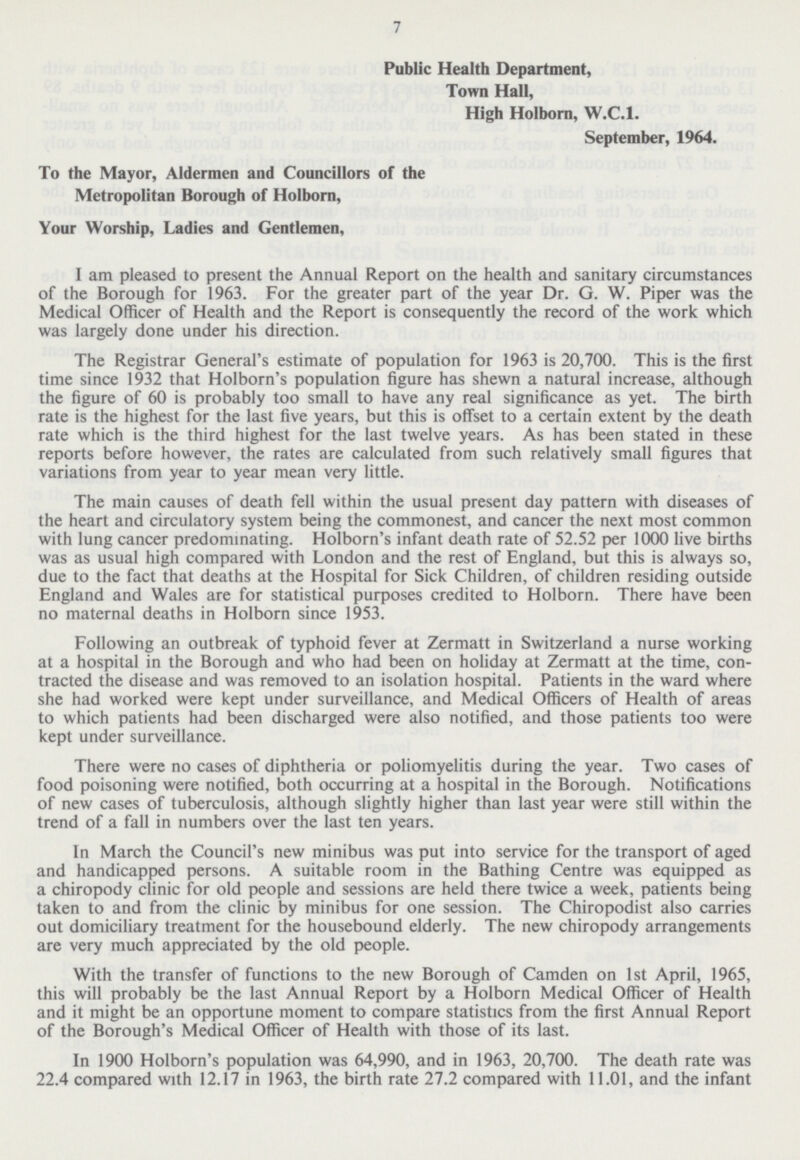 7 Public Health Department, Town Hall, High Holborn, W.C.I. September, 1964. To the Mayor, Aldermen and Councillors of the Metropolitan Borough of Holborn, Your Worship, Ladies and Gentlemen, I am pleased to present the Annual Report on the health and sanitary circumstances of the Borough for 1963. For the greater part of the year Dr. G. W. Piper was the Medical Officer of Health and the Report is consequently the record of the work which was largely done under his direction. The Registrar General's estimate of population for 1963 is 20,700. This is the first time since 1932 that Holborn's population figure has shewn a natural increase, although the figure of 60 is probably too small to have any real significance as yet. The birth rate is the highest for the last five years, but this is offset to a certain extent by the death rate which is the third highest for the last twelve years. As has been stated in these reports before however, the rates are calculated from such relatively small figures that variations from year to year mean very little. The main causes of death fell within the usual present day pattern with diseases of the heart and circulatory system being the commonest, and cancer the next most common with lung cancer predominating. Holborn's infant death rate of 52.52 per 1000 live births was as usual high compared with London and the rest of England, but this is always so, due to the fact that deaths at the Hospital for Sick Children, of children residing outside England and Wales are for statistical purposes credited to Holborn. There have been no maternal deaths in Holborn since 1953. Following an outbreak of typhoid fever at Zermatt in Switzerland a nurse working at a hospital in the Borough and who had been on holiday at Zermatt at the time, contracted the disease and was removed to an isolation hospital. Patients in the ward where she had worked were kept under surveillance, and Medical Officers of Health of areas to which patients had been discharged were also notified, and those patients too were kept under surveillance. There were no cases of diphtheria or poliomyelitis during the year. Two cases of food poisoning were notified, both occurring at a hospital in the Borough. Notifications of new cases of tuberculosis, although slightly higher than last year were still within the trend of a fall in numbers over the last ten years. In March the Council's new minibus was put into service for the transport of aged and handicapped persons. A suitable room in the Bathing Centre was equipped as a chiropody clinic for old people and sessions are held there twice a week, patients being taken to and from the clinic by minibus for one session. The Chiropodist also carries out domiciliary treatment for the housebound elderly. The new chiropody arrangements are very much appreciated by the old people. With the transfer of functions to the new Borough of Camden on 1st April, 1965, this will probably be the last Annual Report by a Holborn Medical Officer of Health and it might be an opportune moment to compare statistics from the first Annual Report of the Borough's Medical Officer of Health with those of its last. In 1900 Holborn's population was 64,990, and in 1963, 20,700. The death rate was 22.4 compared with 12.17 in 1963, the birth rate 27.2 compared with 11.01, and the infant