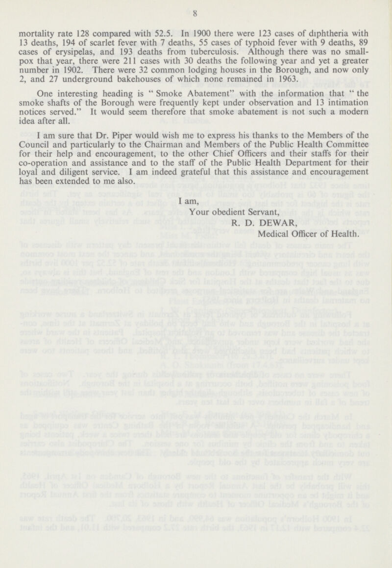 8 mortality rate 128 compared with 52.5. In 1900 there were 123 cases of diphtheria with 13 deaths, 194 of scarlet fever with 7 deaths, 55 cases of typhoid fever with 9 deaths, 89 cases of erysipelas, and 193 deaths from tuberculosis. Although there was no small pox that year, there were 211 cases with 30 deaths the following year and yet a greater number in 1902. There were 32 common lodging houses in the Borough, and now only 2, and 27 underground bakehouses of which none remained in 1963. One interesting heading is Smoke Abatement with the information that the smoke shafts of the Borough were frequently kept under observation and 13 intimation notices served. It would seem therefore that smoke abatement is not such a modern idea after all. I am sure that Dr. Piper would wish me to express his thanks to the Members of the Council and particularly to the Chairman and Members of the Public Health Committee for their help and encouragement, to the other Chief Officers and their staffs for their co-operation and assistance and to the staff of the Public Health Department for their loyal and diligent service. I am indeed grateful that this assistance and encouragement has been extended to me also. I am, Your obedient Servant, R. D. DEWAR, Medical Officer of Health.