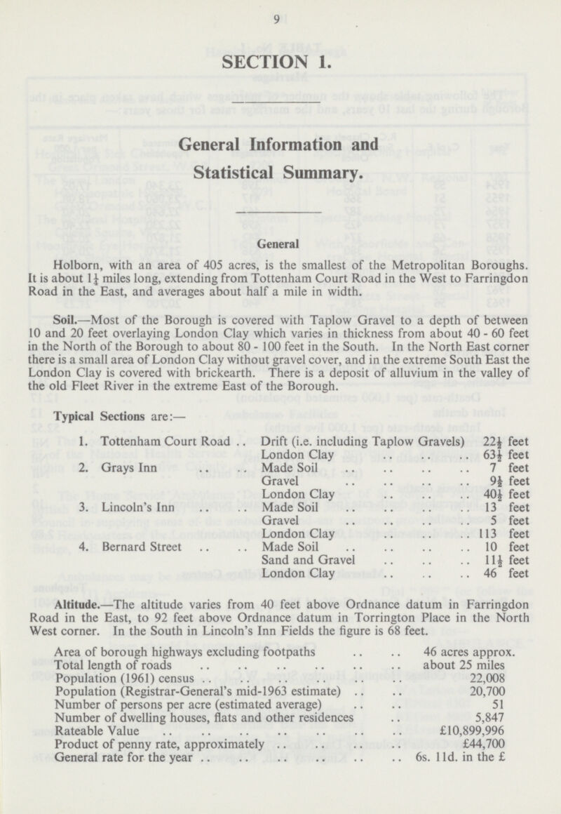 9 SECTION 1. General Information and Statistical Summary. General Holborn, with an area of 405 acres, is the smallest of the Metropolitan Boroughs. It is about 1¼ miles long, extending from Tottenham Court Road in the West to Farringdon Road in the East, and averages about half a mile in width. Soil.—Most of the Borough is covered with Taplow Gravel to a depth of between 10 and 20 feet overlaying London Clay which varies in thickness from about 40 - 60 feet in the North of the Borough to about 80- 100 feet in the South. In the North East corner there is a small area of London Clay without gravel cover, and in the extreme South East the London Clay is covered with brickearth. There is a deposit of alluvium in the valley of the old Fleet River in the extreme East of the Borough. Typical Sections are:— 1. Tottenham Court Road Drift (i.e. including Taplow Gravels) 22½ feet London Clay 63½ feet 2. Grays Inn Made Soil 7 feet Gravel 9½ feet London Clay 40½ feet 3. Lincoln's Inn Made Soil 13 feet Gravel 5 feet London Clay 113 feet 4. Bernard Street Made Soil 10 feet Sand and Gravel 11½ feet London Clay 46 feet Altitude.—The altitude varies from 40 feet above Ordnance datum in Farringdon Road in the East, to 92 feet above Ordnance datum in Torrington Place in the North West corner. In the South in Lincoln's Inn Fields the figure is 68 feet. Area of borough highways excluding footpaths 46 acres approx. Total length of roads about 25 miles Population (1961) census 22,008 Population (Registrar-General's mid-1963 estimate) 20,700 Number of persons per acre (estimated average) 51 Number of dwelling houses, flats and other residences 5,847 Rateable Value £10,899,996 Product of penny rate, approximately £44,700 General rate for the year 6s. 11d. in the £