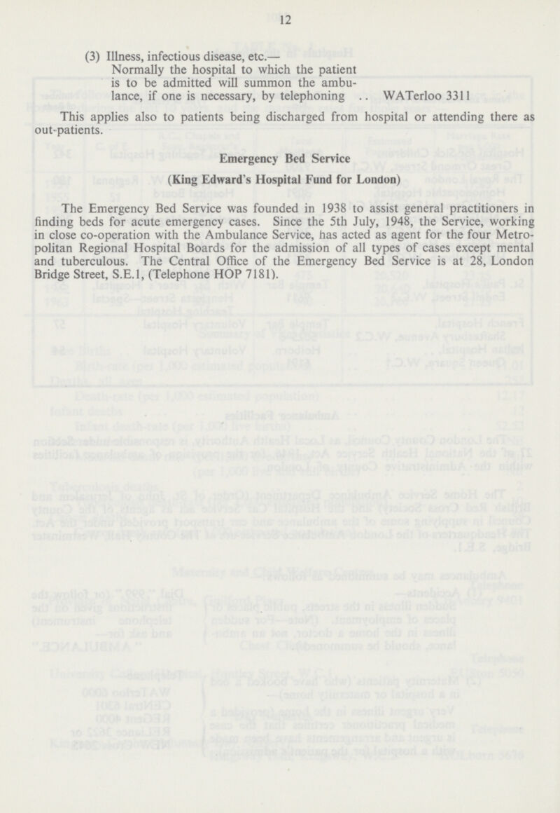12 (3) Illness, infectious disease, etc.— Normally the hospital to which the patient is to be admitted will summon the ambulance, if one is necessary, by telephoning WATerloo 3311 This applies also to patients being discharged from hospital or attending there as out-patients. Emergency Bed Service (King Edward's Hospital Fund for London) The Emergency Bed Service was founded in 1938 to assist general practitioners in finding beds for acute emergency cases. Since the 5th July, 1948, the Service, working in close co-operation with the Ambulance Service, has acted as agent for the four Metropolitan Regional Hospital Boards for the admission of all types of cases except mental and tuberculous. The Central Office of the Emergency Bed Service is at 28, London Bridge Street, S.E.I, (Telephone HOP 7181).