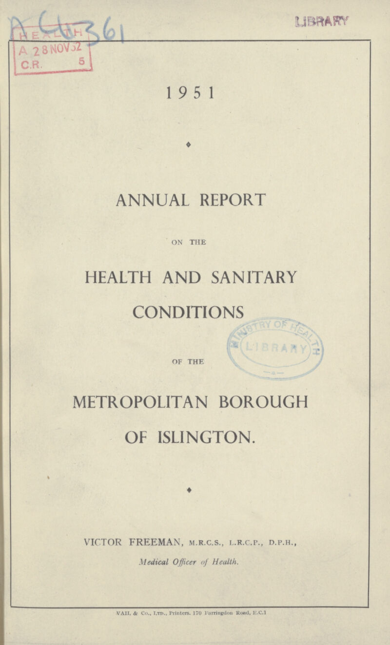 A4361 1951 ♦ ANNUAL REPORT ON the HEALTH AND SANITARY CONDITIONS of the METROPOLITAN BOROUGH OF ISLINGTON. ♦ VICTOR FREEMAN, m.r.c.s., l.r.C.p., d.p.h., Medical Officer of Heulth. vail & Co., Ltd., Printers. 170 Farringdon Rood, E.C.i