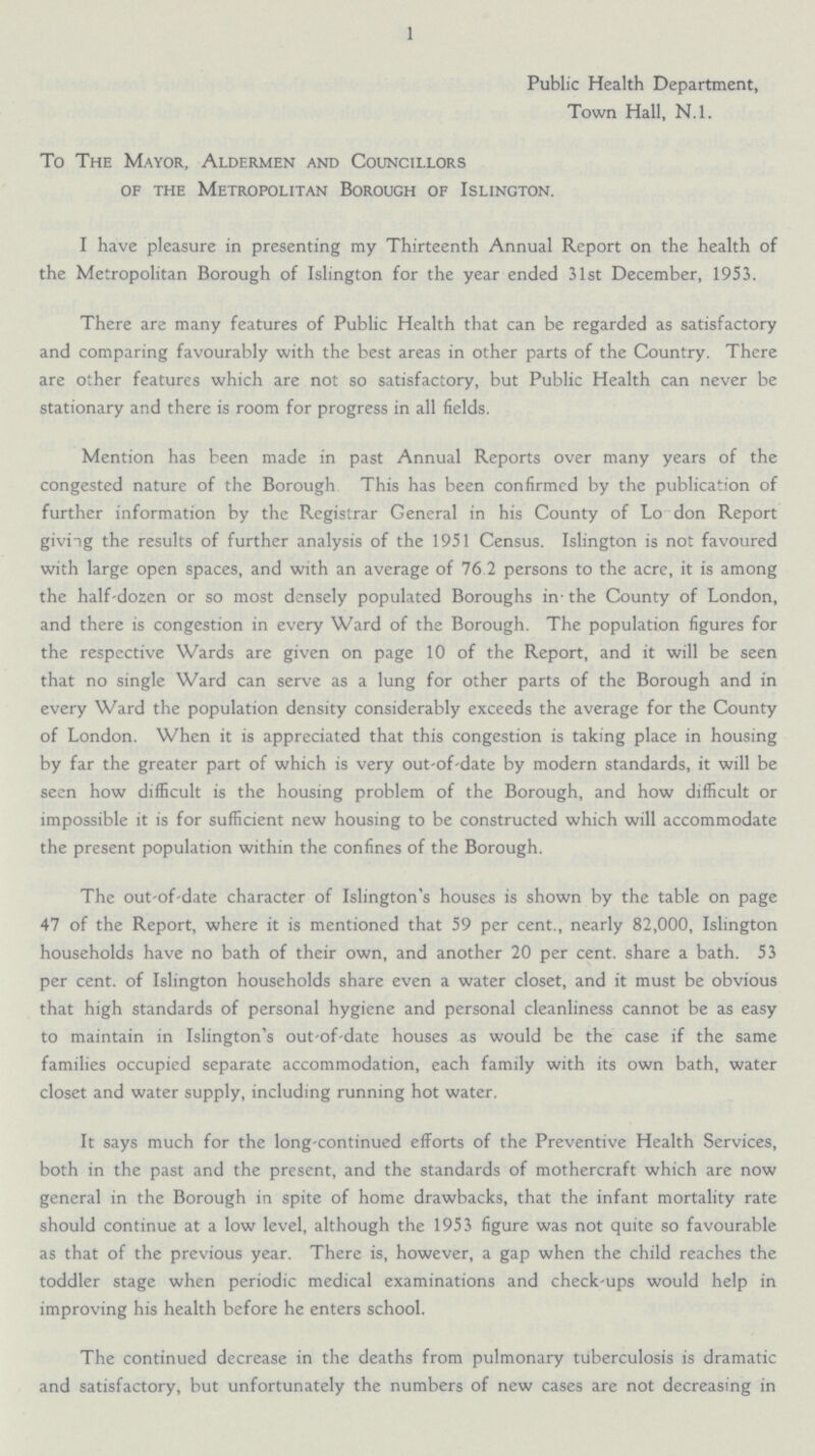 1 Public Health Department, Town Hall, N.l. To The Mayor, Aldermen and Councillors of the Metropolitan Borough of Islington. I have pleasure in presenting my Thirteenth Annual Report on the health of the Metropolitan Borough of Islington for the year ended 31st December, 1953. There are many features of Public Health that can be regarded as satisfactory and comparing favourably with the best areas in other parts of the Country. There are other features which are not so satisfactory, but Public Health can never be stationary and there is room for progress in all fields. Mention has been made in past Annual Reports over many years of the congested nature of the Borough This has been confirmed by the publication of further information by the Registrar General in his County of Lo don Report giving the results of further analysis of the 1951 Census. Islington is not favoured with large open spaces, and with an average of 76 2 persons to the acre, it is among the half-dozen or so most densely populated Boroughs in the County of London, and there is congestion in every Ward of the Borough. The population figures for the respective Wards are given on page 10 of the Report, and it will be seen that no single Ward can serve as a lung for other parts of the Borough and in every Ward the population density considerably exceeds the average for the County of London. When it is appreciated that this congestion is taking place in housing by far the greater part of which is very out-of-date by modern standards, it will be seen how difficult is the housing problem of the Borough, and how difficult or impossible it is for sufficient new housing to be constructed which will accommodate the present population within the confines of the Borough. The out-of-date character of Islington's houses is shown by the table on page 47 of the Report, where it is mentioned that 59 per cent., nearly 82,000, Islington households have no bath of their own, and another 20 per cent. share a bath. 53 per cent. of Islington households share even a water closet, and it must be obvious that high standards of personal hygiene and personal cleanliness cannot be as easy to maintain in Islington's out-of-date houses as would be the case if the same families occupied separate accommodation, each family with its own bath, water closet and water supply, including running hot water. It says much for the long-continued efforts of the Preventive Health Services, both in the past and the present, and the standards of mothercraft which are now general in the Borough in spite of home drawbacks, that the infant mortality rate should continue at a low level, although the 1953 figure was not quite so favourable as that of the previous year. There is, however, a gap when the child reaches the toddler stage when periodic medical examinations and check-ups would help in improving his health before he enters school. The continued decrease in the deaths from pulmonary tuberculosis is dramatic and satisfactory, but unfortunately the numbers of new cases are not decreasing in