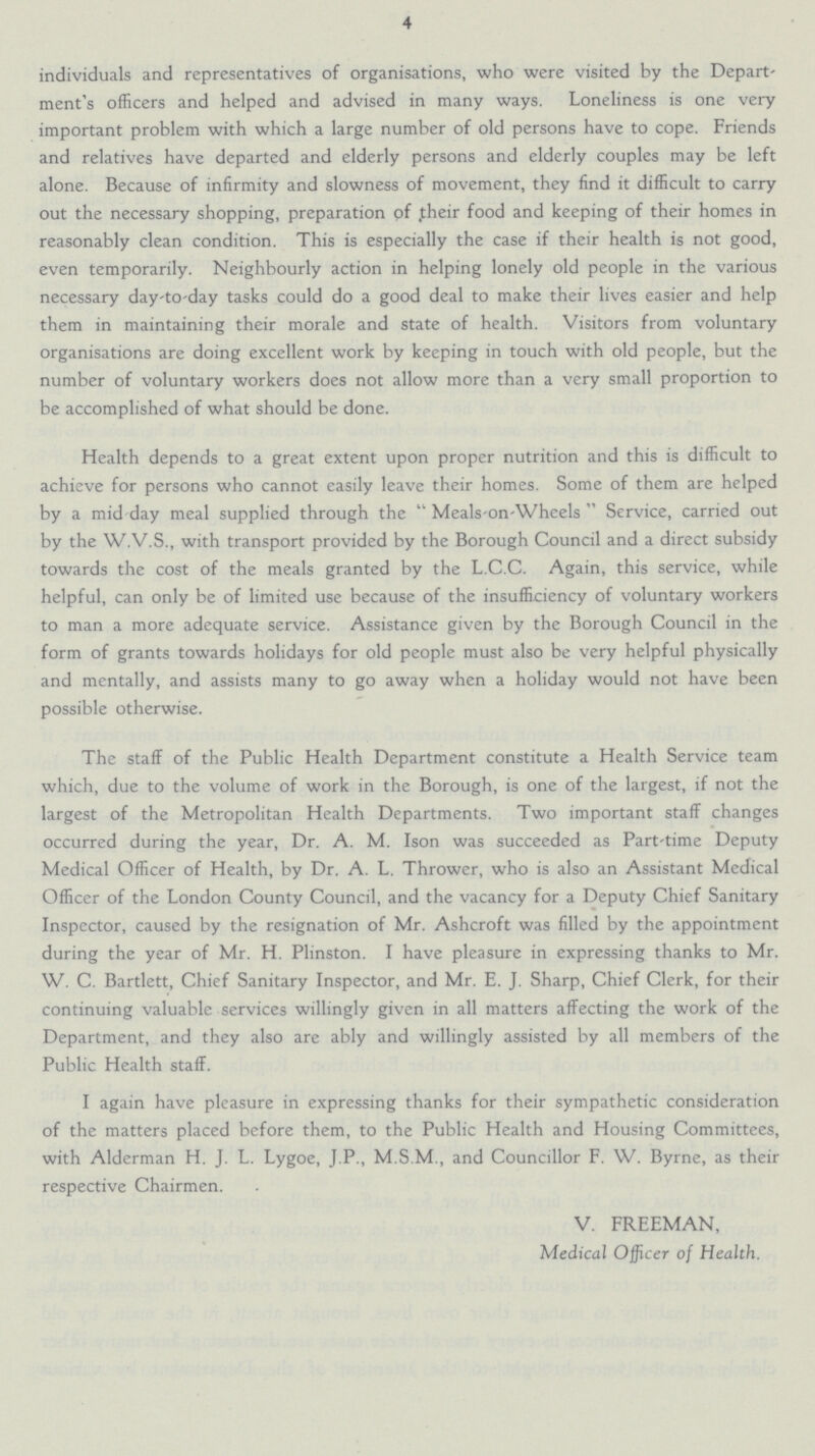 4 individuals and representatives of organisations, who were visited by the Depart ment's officers and helped and advised in many ways. Loneliness is one very important problem with which a large number of old persons have to cope. Friends and relatives have departed and elderly persons and elderly couples may be left alone. Because of infirmity and slowness of movement, they find it difficult to carry out the necessary shopping, preparation of their food and keeping of their homes in reasonably clean condition. This is especially the case if their health is not good, even temporarily. Neighbourly action in helping lonely old people in the various necessary day-to-day tasks could do a good deal to make their lives easier and help them in maintaining their morale and state of health. Visitors from voluntary organisations are doing excellent work by keeping in touch with old people, but the number of voluntary workers does not allow more than a very small proportion to be accomplished of what should be done. Health depends to a great extent upon proper nutrition and this is difficult to achieve for persons who cannot easily leave their homes. Some of them are helped by a mid day meal supplied through the  Meals-on-Wheels  Service, carried out by the W.V.S., with transport provided by the Borough Council and a direct subsidy towards the cost of the meals granted by the L.C.C. Again, this service, while helpful, can only be of limited use because of the insufficiency of voluntary workers to man a more adequate service. Assistance given by the Borough Council in the form of grants towards holidays for old people must also be very helpful physically and mentally, and assists many to go away when a holiday would not have been possible otherwise. The staff of the Public Health Department constitute a Health Service team which, due to the volume of work in the Borough, is one of the largest, if not the largest of the Metropolitan Health Departments. Two important staff changes occurred during the year, Dr. A. M. Ison was succeeded as Part-time Deputy Medical Officer of Health, by Dr. A. L. Thrower, who is also an Assistant Medical Officer of the London County Council, and the vacancy for a Deputy Chief Sanitary Inspector, caused by the resignation of Mr. Ashcroft was filled by the appointment during the year of Mr. H. Plinston. I have pleasure in expressing thanks to Mr. W. C. Bartlett, Chief Sanitary Inspector, and Mr. E. J. Sharp, Chief Clerk, for their continuing valuable services willingly given in all matters affecting the work of the Department, and they also are ably and willingly assisted by all members of the Public Health staff. I again have pleasure in expressing thanks for their sympathetic consideration of the matters placed before them, to the Public Health and Housing Committees, with Alderman H. J. L. Lygoe, J.P., M.S.M., and Councillor F. W. Byrne, as their respective Chairmen. V. FREEMAN, Medical Officer of Health.