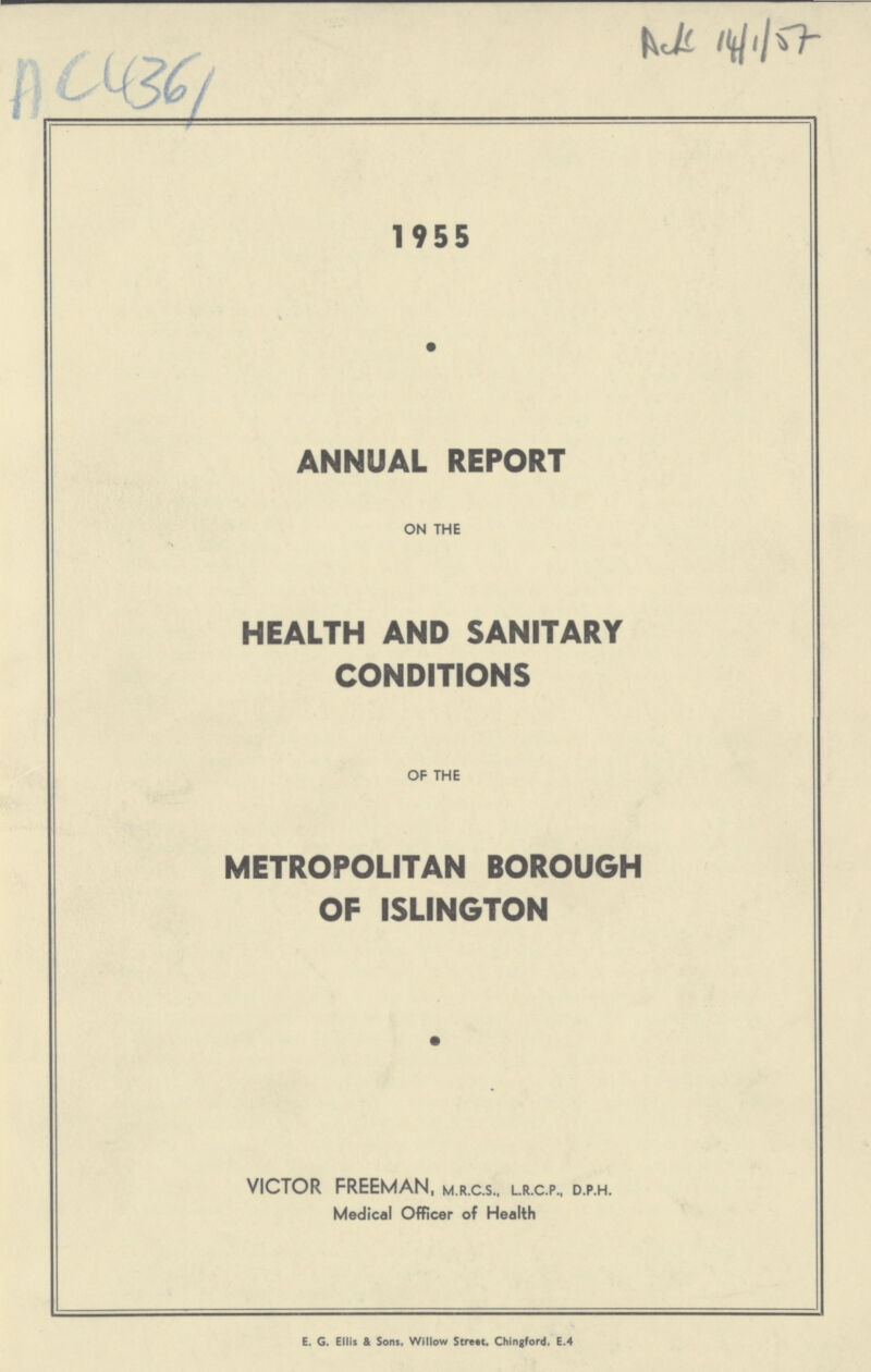 AC 4361 Ac 14/1/57 1955 ANNUAL REPORT on the HEALTH AND SANITARY CONDITIONS of the METROPOLITAN BOROUGH OF ISLINGTON VICTOR FREEMAN, m.r.c.s., l.r.c.p., d.p.h. Medical Officer of Health ================= E. G. Ellis & Sons, Willow Strett, Chingford, E.4