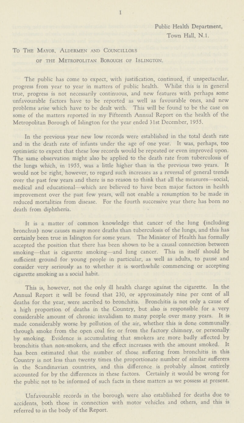 1 Public Health Department, Town Hall, N.l. To The Mayor, Aldermen and Councillors of the Metropolitan Borough of Islington. The public has come to expect, with justification, continued, if unspectacular, progress from year to year in matters of public health. Whilst this is in general true, progress is not necessarily continuous, and new features with perhaps some unfavourable factors have to be reported as well as favourable ones, and new problems arise which have to be dealt with. This will be found to be the case on some of the matters reported in my Fifteenth Annual Report on the health of the Metropolitan Borough of Islington for the year ended 31st December, 1955. In the previous year new low records were established in the total death rate and in the death rate of infants under the age of one year. It was, perhaps, too optimistic to expect that these low records would be repeated or even improved upon. The same observation might also be applied to the death rate from tuberculosis of the lungs which, in 1955, was a little higher than in the previous two years. It would not be right, however, to regard such increases as a reversal of general trends over the past few years and there is no reason to think that all the measures—social, medical and educational—which are believed to have been major factors in health improvement over the past few years, will not enable a resumption to be made in reduced mortalities from disease. For the fourth successive year there has been no death from diphtheria. It is a matter of common knowledge that cancer of the lung (including bronchus) now causes many more deaths than tuberculosis of the lungs, and this has certainly been true in Islington for some years. The Minister of Health has formally accepted the position that there has been shown to be a causal connection between smoking—that is cigarette smoking—and lung cancer. This in itself should be sufficient ground for young people in particular, as well as adults, to pause and consider very seriously as to whether it is worthwhile commencing or accepting cigarette smoking as a social habit. This is, however, not the only ill health charge against the cigarette. In the Annual Report it will be found that 230, or approximately nine per cent of all deaths for the year, were ascribed to bronchitis. Bronchitis is not only a cause of a high proportion of deaths in the Country, but also is responsible for a very considerable amount of chronic invalidism to many people over many years. It is made considerably worse by pollution of the air, whether this is done communally through smoke from the open coal fire or from the factory chimney, or personally by smoking. Evidence is accumulating that smokers are more badly affected by bronchitis than non-smokers, and the effect increases with the amount smoked. It has been estimated that the number of those suffering from bronchitis in this Country is not less than twenty times the proportionate number of similar sufferers in the Scandinavian countries, and this difference is probably almost entirely accounted for by the differences in these factors. Certainly it would be wrong for the public not to be informed of such facts in these matters as we possess at present. Unfavourable records in the borough were also established for deaths due to accidents, both those in connection with motor vehicles and others, and this is referred to in the body of the Report.