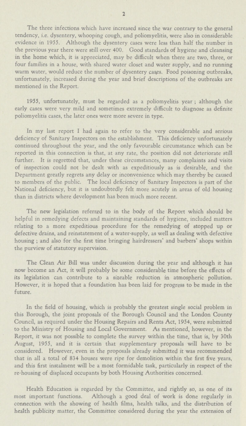 2 The three infections which have increased since the war contrary to the general tendency, i.e. dysentery, whooping cough, and poliomyelitis, were also in considerable evidence in 1955. Although the dysentery cases were less than half the number in the previous year there were still over 400. Good standards of hygiene and cleansing in the home which, it is appreciated, may be difficult when there are two, three, or four families in a house, with shared water closet and water supply, and no running warm water, would reduce the number of dysentery cases. Food poisoning outbreaks, unfortunately, increased during the year and brief descriptions of the outbreaks are mentioned in the Report. 1955, unfortunately, must be regarded as a poliomyelitis year; although the early cases were very mild and sometimes extremely difficult to diagnose as definite poliomyelitis cases, the later ones were more severe in type. In my last report I had again to refer to the very considerable and serious deficiency of Sanitary Inspectors on the establishment. This deficiency unfortunately continued throughout the year, and the only favourable circumstance which can be reported in this connection is that, at any rate, the position did not deteriorate still further. It is regretted that, under these circumstances, many complaints and visits of inspection could not be dealt with as expeditiously as is desirable, and the Department greatly regrets any delay or inconvenience which may thereby be caused to members of the public. The local deficiency of Sanitary Inspectors is part of the National deficiency, but it is undoubtedly felt more acutely in areas of old housing than in districts where development has been much more recent. The new legislation referred to in the body of the Report which should be helpful in remedying defects and maintaining standards of hygiene, included matters relating to a more expeditious procedure for the remedying of stopped up or defective drains, and reinstatement of a water-supply, as well as dealing with defective housing ; and also for the first time bringing hairdressers' and barbers' shops within the purview of statutory supervision. The Clean Air Bill was under discussion during the year and although it has now become an Act, it will probably be some considerable time before the effects of its legislation can contribute to a sizeable reduction in atmospheric pollution. However, it is hoped that a foundation has been laid for progress to be made in the future. In the field of housing, which is probably the greatest single social problem in this Borough, the joint proposals of the Borough Council and the London County Council, as required under the Housing Repairs and Rents Act, 1954, were submitted to the Ministry of Housing and Local Government. As mentioned, however, in the Report, it was not possible to complete the survey within the time, that is, by 30th August, 1955, and it is certain that supplementary proposals will have to be considered. However, even in the proposals already submitted it was recommended that in all a total of 834 houses were ripe for demolition within the first five years, and this first instalment will be a most formidable task, particularly in respect of the re-housing of displaced occupants by both Housing Authorities concerned. Health Education is regarded by the Committee, and rightly so, as one of its most important functions. Although a good deal of work is done regularly in connection with the showing of health films, health talks, and the distribution of health publicity matter, the Committee considered during the year the extension of