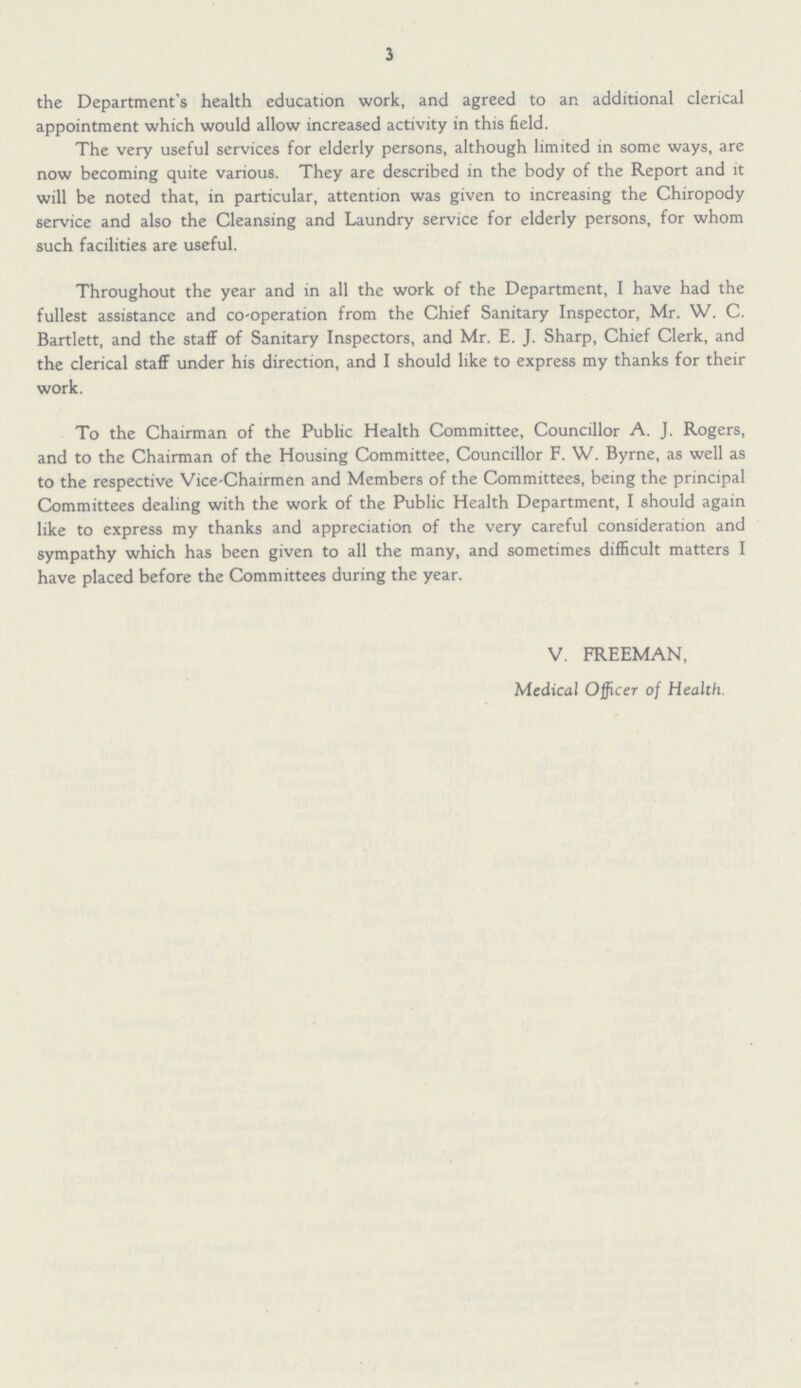 3 the Department's health education work, and agreed to an additional clerical appointment which would allow increased activity in this field. The very useful services for elderly persons, although limited in some ways, are now becoming quite various. They are described in the body of the Report and it will be noted that, in particular, attention was given to increasing the Chiropody service and also the Cleansing and Laundry service for elderly persons, for whom such facilities are useful. Throughout the year and in all the work of the Department, I have had the fullest assistance and co-operation from the Chief Sanitary Inspector, Mr. W. C. Bartlett, and the staff of Sanitary Inspectors, and Mr. E. J. Sharp, Chief Clerk, and the clerical staff under his direction, and I should like to express my thanks for their work. To the Chairman of the Public Health Committee, Councillor A. J. Rogers, and to the Chairman of the Housing Committee, Councillor F. W. Byrne, as well as to the respective Vice-chairmen and Members of the Committees, being the principal Committees dealing with the work of the Public Health Department, I should again like to express my thanks and appreciation of the very careful consideration and sympathy which has been given to all the many, and sometimes difficult matters I have placed before the Committees during the year. V. FREEMAN, Medical Officer of Health.