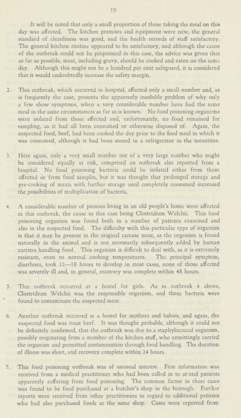 19 It will be noted that only a small proportion of those taking the meal on this day was affected. The kitchen premises and equipment were new, the general standard of cleanliness was good, and the health records of staff satisfactory. The general kitchen routine appeared to be satisfactory, and although the cause of the outbreak could not be pinpointed in this case, the advice was given that as far as possible, meat, including gravy, should be cooked and eaten on the same day. Although this might not be a hundred per cent safeguard, it is considered that it would undoubtedly increase the safety margin. 2. This outbreak, which occurred in hospital, affected only a small number and, as is frequently the case, presents the apparently insoluble problem of why only a few show symptoms, when a very considerable number have had the same meal in the same circumstances as far as is known. No food poisoning organisms were isolated from those affected and, unfortunately, no food remained for sampling, as it had all been consumed or otherwise disposed of. Again, the suspected food, beef, had been cooked the day prior to the final meal in which it was consumed, although it had been stored in a refrigerator in the meantime. 3. Here again, only a very small number out of a very large number who might be considered equally at risk, comprised an outbreak also reported from a hospital. No food poisoning bacteria could be isolated either from those affected or from food samples, but it was thought that prolonged storage and pre-cooking of meats with further storage until completely consumed increased the possibilities of multiplication of bacteria. 4. A considerable number of persons living in an old people's home were affected in this outbreak, the cause in this case being Clostridium Welchii. This food poisoning organism was found both in a number of patients examined and also in the suspected food. The difficulty with this particular type of organism is that it may be present in the original carcase meat, as the organism is found naturally in the animal and is not necessarily subsequently added by human carriers handling food. This organism is difficult to deal with, as it is extremely resistant, even to normal cooking temperatures. The principal symptom, diarrhoea, took 12—18 hours to develop in most cases, none of those affected was severely ill and, in general, recovery was complete within 48 hours. 5. This outbreak occurred at a hostel for girls. As m outbreak 4 above, Clostridium Welchii was the responsible organism, and these bacteria were found to contaminate the suspected meat. 6. Another outbreak occurred at a hostel for mothers and babies, and again, the suspected food was roast beef. It was thought probable, although it could not be definitely confirmed, that the outbreak was due to a staphylococcal organism, possibly originating from a member of the kitchen staff, who unwittingly carried the organism and permitted contamination through food handling. The duration of illness was short, and recovery complete within 24 hours. 7. This food poisoning outbreak was of unusual interest. First information was received from a medical practitioner who had been called in to attend patients apparently suffering from food poisoning. The common factor in these cases was found to be food purchased at a butcher's shop in the borough. Further reports were received from other practitioners in regard to additional patients who had also purchased foods at the same shop. Cases were reported from