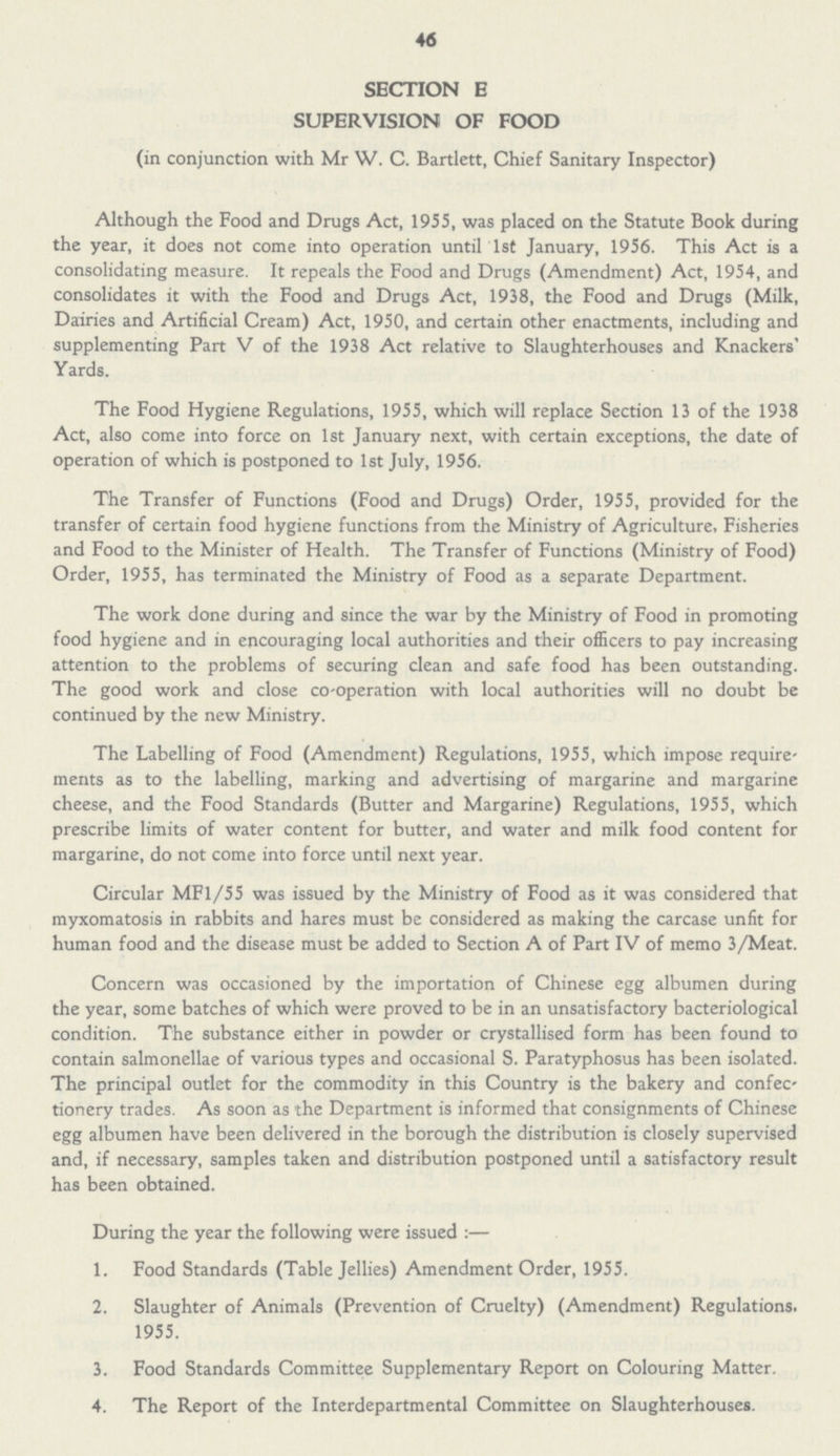 46 SECTION E SUPERVISION OF FOOD (in conjunction with Mr W. C. Bartlett, Chief Sanitary Inspector) Although the Food and Drugs Act, 1955, was placed on the Statute Book during the year, it does not come into operation until 1st January, 1956. This Act is a consolidating measure. It repeals the Food and Drugs (Amendment) Act, 1954, and consolidates it with the Food and Drugs Act, 1938, the Food and Drugs (Milk, Dairies and Artificial Cream) Act, 1950, and certain other enactments, including and supplementing Part V of the 1938 Act relative to Slaughterhouses and Knackers' Yards. The Food Hygiene Regulations, 1955, which will replace Section 13 of the 1938 Act, also come into force on 1st January next, with certain exceptions, the date of operation of which is postponed to 1st July, 1956. The Transfer of Functions (Food and Drugs) Order, 1955, provided for the transfer of certain food hygiene functions from the Ministry of Agriculture, Fisheries and Food to the Minister of Health. The Transfer of Functions (Ministry of Food) Order, 1955, has terminated the Ministry of Food as a separate Department. The work done during and since the war by the Ministry of Food in promoting food hygiene and in encouraging local authorities and their officers to pay increasing attention to the problems of securing clean and safe food has been outstanding. The good work and close co-operation with local authorities will no doubt be continued by the new Ministry. The Labelling of Food (Amendment) Regulations, 1955, which impose require ments as to the labelling, marking and advertising of margarine and margarine cheese, and the Food Standards (Butter and Margarine) Regulations, 1955, which prescribe limits of water content for butter, and water and milk food content for margarine, do not come into force until next year. Circular MF1/55 was issued by the Ministry of Food as it was considered that myxomatosis in rabbits and hares must be considered as making the carcase unfit for human food and the disease must be added to Section A of Part IV of memo 3/Meat. Concern was occasioned by the importation of Chinese egg albumen during the year, some batches of which were proved to be in an unsatisfactory bacteriological condition. The substance either in powder or crystallised form has been found to contain salmonellae of various types and occasional S. Paratyphosus has been isolated. The principal outlet for the commodity in this Country is the bakery and confec tionery trades. As soon as the Department is informed that consignments of Chinese egg albumen have been delivered in the borough the distribution is closely supervised and, if necessary, samples taken and distribution postponed until a satisfactory result has been obtained. During the year the following were issued :— 1. Food Standards (Table Jellies) Amendment Order, 1955. 2. Slaughter of Animals (Prevention of Cruelty) (Amendment) Regulations. 1955. 3. Food Standards Committee Supplementary Report on Colouring Matter. 4. The Report of the Interdepartmental Committee on Slaughterhouses.