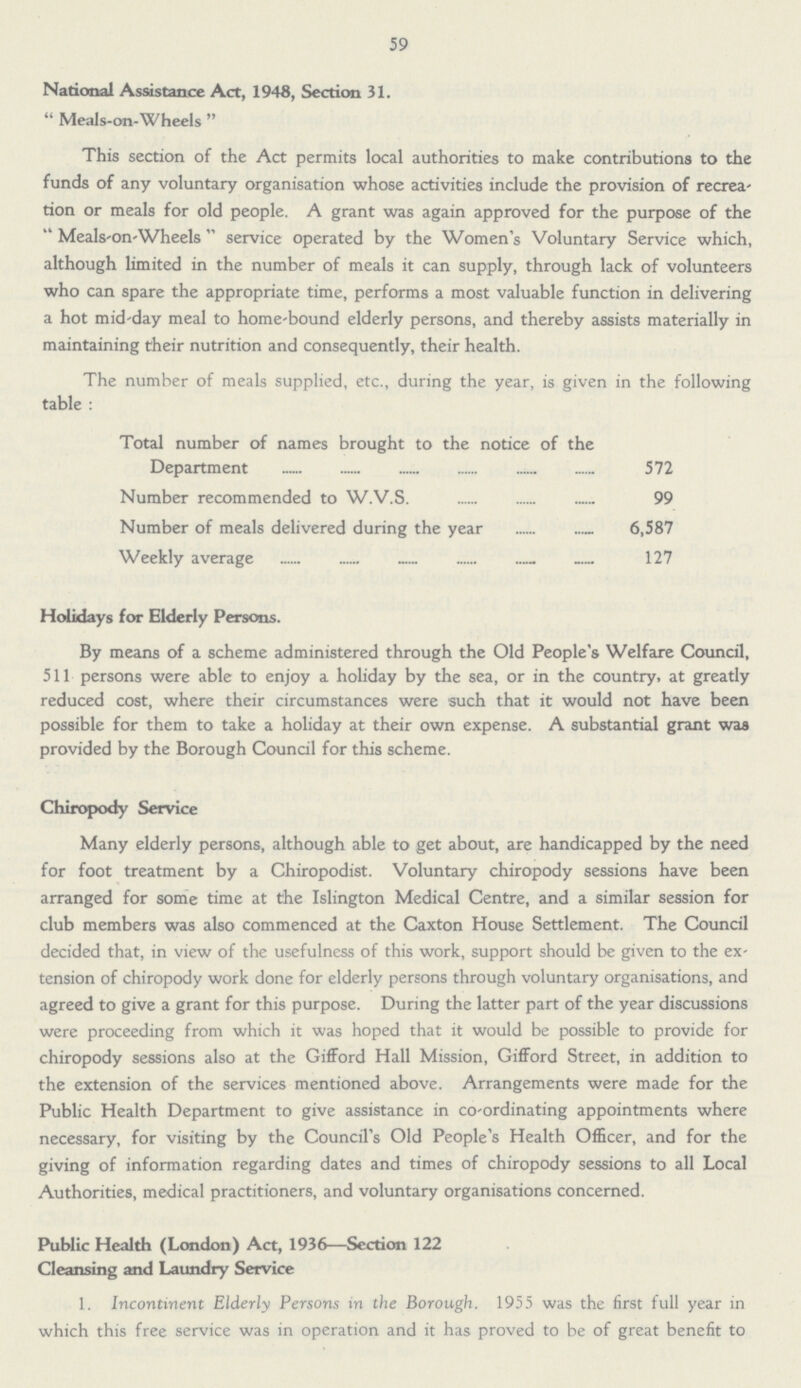 59 National Assistance Act, 1948, Section 31.  Meals-on-Wheels  This section of the Act permits local authorities to make contributions to the funds of any voluntary organisation whose activities include the provision of recrea tion or meals for old people. A grant was again approved for the purpose of the  Meals'On-Wheels service operated by the Women's Voluntary Service which, although limited in the number of meals it can supply, through lack of volunteers who can spare the appropriate time, performs a most valuable function in delivering a hot mid-day meal to home-bound elderly persons, and thereby assists materially in maintaining their nutrition and consequently, their health. The number of meals supplied, etc., during the year, is given in the following table : Total number of names brought to the notice of the Department 572 Number recommended to W.V.S. 99 Number of meals delivered during the year 6,587 Weekly average 127 Holidays for Elderly Persons. By means of a scheme administered through the Old People's Welfare Council, 511 persons were able to enjoy a holiday by the sea, or in the country, at greatly reduced cost, where their circumstances were such that it would not have been possible for them to take a holiday at their own expense. A substantial grant was provided by the Borough Council for this scheme. Chiropody Service Many elderly persons, although able to get about, are handicapped by the need for foot treatment by a Chiropodist. Voluntary chiropody sessions have been arranged for some time at the Islington Medical Centre, and a similar session for club members was also commenced at the Caxton House Settlement. The Council decided that, in view of the usefulness of this work, support should be given to the ex tension of chiropody work done for elderly persons through voluntary organisations, and agreed to give a grant for this purpose. During the latter part of the year discussions were proceeding from which it was hoped that it would be possible to provide for chiropody sessions also at the Gifford Hall Mission, Gifford Street, in addition to the extension of the services mentioned above. Arrangements were made for the Public Health Department to give assistance in co-ordinating appointments where necessary, for visiting by the Council's Old People's Health Officer, and for the giving of information regarding dates and times of chiropody sessions to all Local Authorities, medical practitioners, and voluntary organisations concerned. Public Health (London) Act, 1936—Section 122 Cleansing and Laundry Service 1. Incontinent Elderly Persons in the Borough. 1955 was the first full year in which this free service was in operation and it has proved to be of great benefit to