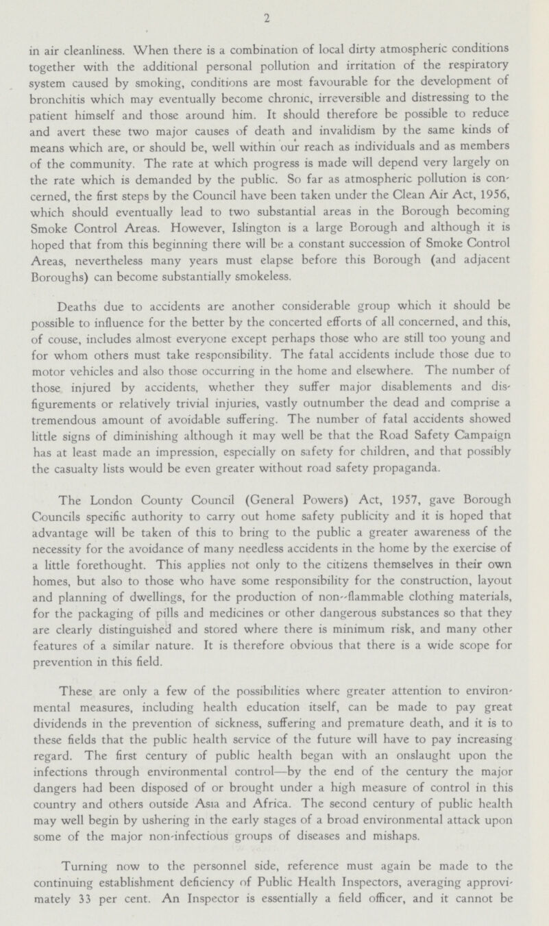 2 in air cleanliness. When there is a combination of local dirty atmospheric conditions together with the additional personal pollution and irritation of the respiratory system caused by smoking, conditions are most favourable for the development of bronchitis which may eventually become chronic, irreversible and distressing to the patient himself and those around him. It should therefore be possible to reduce and avert these two major causes of death and invalidism by the same kinds of means which are, or should be, well within our reach as individuals and as members of the community. The rate at which progress is made will depend very largely on the rate which is demanded by the public. So far as atmospheric pollution is con cerned, the first steps by the Council have been taken under the Clean Air Act, 1956, which should eventually lead to two substantial areas in the Borough becoming Smoke Control Areas. However, Islington is a large Eorough and although it is hoped that from this beginning there will be a constant succession of Smoke Control Areas, nevertheless many years must elapse before this Borough (and adjacent Boroughs) can become substantially smokeless. Deaths due to accidents are another considerable group which it should be possible to influence for the better by the concerted efforts of all concerned, and this, of couse, includes almost everyone except perhaps those who are still too young and for whom others must take responsibility. The fatal accidents include those due to motor vehicles and also those occurring in the home and elsewhere. The number of those injured by accidents, whether they suffer major disablements and dis figurements or relatively trivial injuries, vastly outnumber the dead and comprise a tremendous amount of avoidable suffering. The number of fatal accidents showed little signs of diminishing although it may well be that the Road Safety Campaign has at least made an impression, especially on safety for children, and that possibly the casualty lists would be even greater without road safety propaganda. The London County Council (General Powers) Act, 1957, gave Borough Councils specific authority to carry out home safety publicity and it is hoped that advantage will be taken of this to bring to the public a greater awareness of the necessity for the avoidance of many needless accidents in the home by the exercise of a little forethought. This applies not only to the citizens themselves in their own homes, but also to those who have some responsibility for the construction, layout and planning of dwellings, for the production of non-flammable clothing materials, for the packaging of pills and medicines or other dangerous substances so that they are clearly distinguished and stored where there is minimum risk, and many other features of a similar nature. It is therefore obvious that there is a wide scope for prevention in this field. These are only a few of the possibilities where greater attention to environ mental measures, including health education itself, can be made to pay great dividends in the prevention of sickness, suffering and premature death, and it is to these fields that the public health service of the future will have to pay increasing regard. The first century of public health began with an onslaught upon the infections through environmental control—by the end of the century the major dangers had been disposed of or brought under a high measure of control in this country and others outside Asia and Africa. The second century of public health may well begin by ushering in the early stages of a broad environmental attack upon some of the major non-infectious groups of diseases and mishaps. Turning now to the personnel side, reference must again be made to the continuing establishment deficiency of Public Health Inspectors, averaging approvi mately 33 per cent. An Inspector is essentially a field officer, and it cannot be