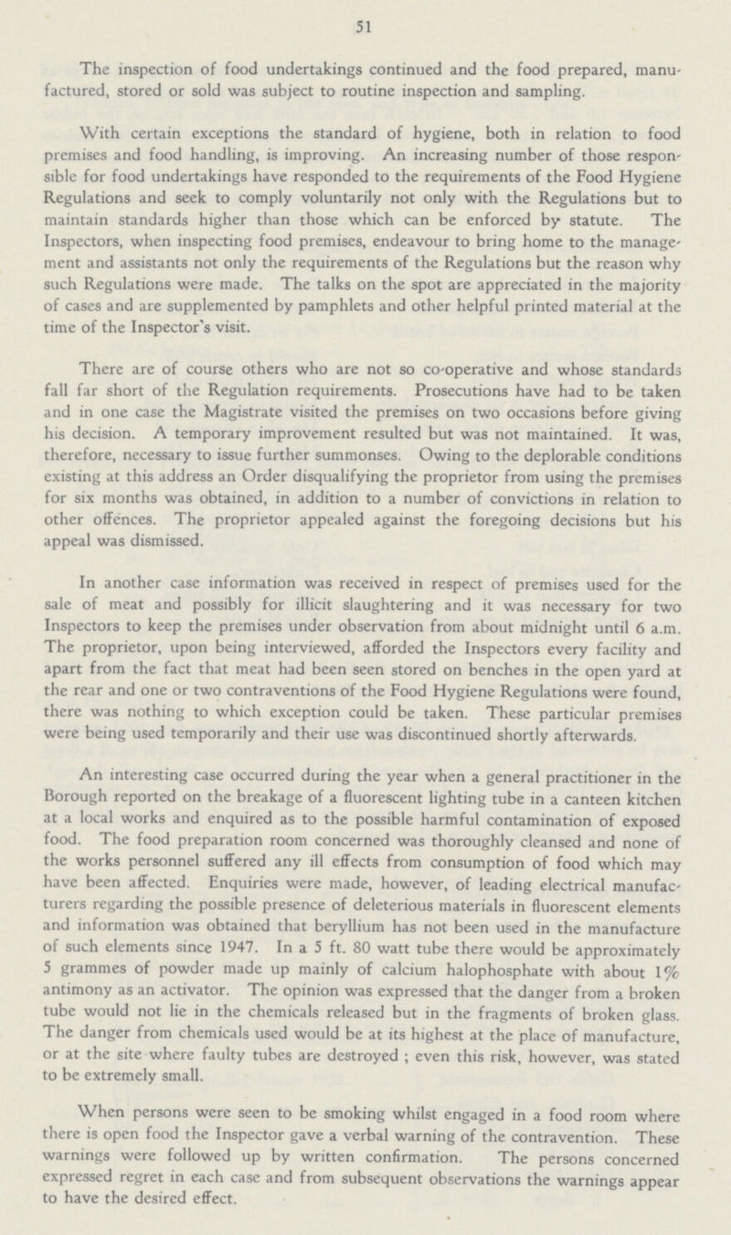 51 The inspection of food undertakings continued and the food prepared, manu factured, stored or sold was subject to routine inspection and sampling. With certain exceptions the standard of hygiene, both in relation to food premises and food handling, is improving. An increasing number of those respon sible for food undertakings have responded to the requirements of the Food Hygiene Regulations and seek to comply voluntarily not only with the Regulations but to maintain standards higher than those which can be enforced by statute. The Inspectors, when inspecting food premises, endeavour to bring home to the manage ment and assistants not only the requirements of the Regulations but the reason why such Regulations were made. The talks on the spot are appreciated in the majority of cases and are supplemented by pamphlets and other helpful printed material at the time of the Inspector's visit. There are of course others who are not so co-operative and whose standards fall far short of the Regulation requirements. Prosecutions have had to be taken and in one case the Magistrate visited the premises on two occasions before giving his decision. A temporary improvement resulted but was not maintained. It was, therefore, necessary to issue further summonses. Owing to the deplorable conditions existing at this address an Order disqualifying the proprietor from using the premises for six months was obtained, in addition to a number of convictions in relation to other offences. The proprietor appealed against the foregoing decisions but his appeal was dismissed. In another case information was received in respect of premises used for the sale of meat and possibly for illicit slaughtering and it was necessary for two Inspectors to keep the premises under observation from about midnight until 6 a.m. The proprietor, upon being interviewed, afforded the Inspectors every facility and apart from the fact that meat had been seen stored on benches in the open yard at the rear and one or two contraventions of the Food Hygiene Regulations were found, there was nothing to which exception could be taken. These particular premises were being used temporarily and their use was discontinued shortly afterwards. An interesting case occurred during the year when a general practitioner in the Borough reported on the breakage of a fluorescent lighting tube in a canteen kitchen at a local works and enquired as to the possible harmful contamination of exposed food. The food preparation room concerned was thoroughly cleansed and none of the works personnel suffered any ill effects from consumption of food which may have been affected. Enquiries were made, however, of leading electrical manufac turers regarding the possible presence of deleterious materials in fluorescent elements and information was obtained that beryllium has not been used in the manufacture of such elements since 1947. In a 5 ft. 80 watt tube there would be approximately 5 grammes of powder made up mainly of calcium halophosphate with about 1% antimony as an activator. The opinion was expressed that the danger from a broken tube would not lie in the chemicals released but in the fragments of broken glass. The danger from chemicals used would be at its highest at the place of manufacture, or at the site where faulty tubes are destroyed ; even this risk, however, was stated to be extremely small. When persons were seen to be smoking whilst engaged in a food room where there is open food the Inspector gave a verbal warning of the contravention. These warnings were followed up by written confirmation. The persons concerned expressed regret in each case and from subsequent observations the warnings appear to have the desired effect.
