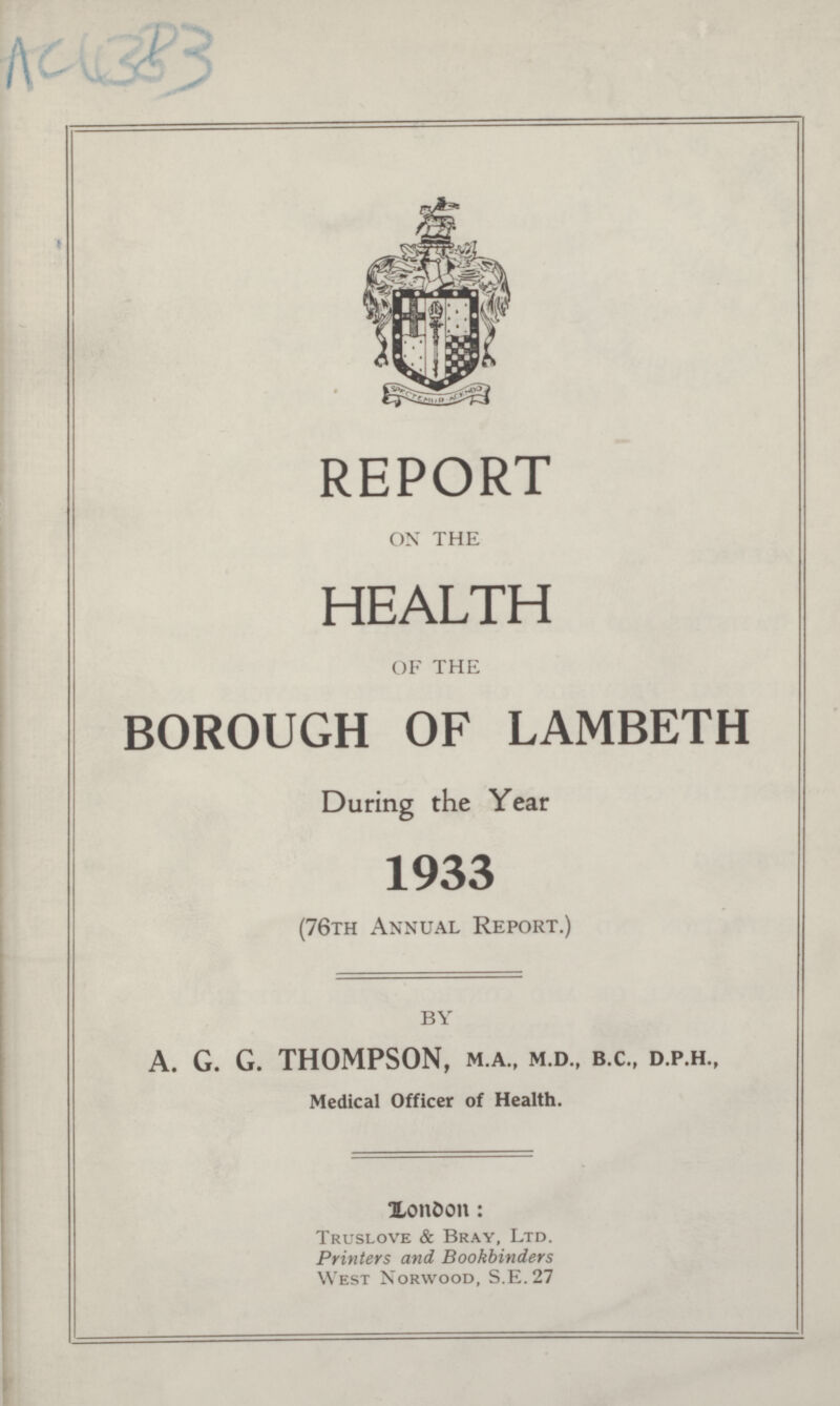 AC4383 REPORT OX THE HEALTH OF THE BOROUGH OF LAMBETH During the Year 1933 (76th Annual Report.) BY A. G. G. THOMPSON, M.A., M.D., B.C., D.P.H., Medical Officer of Health. Xondon: Truslove & Bray, Ltd. Printers and Bookbinders West Norwood, S.E.27