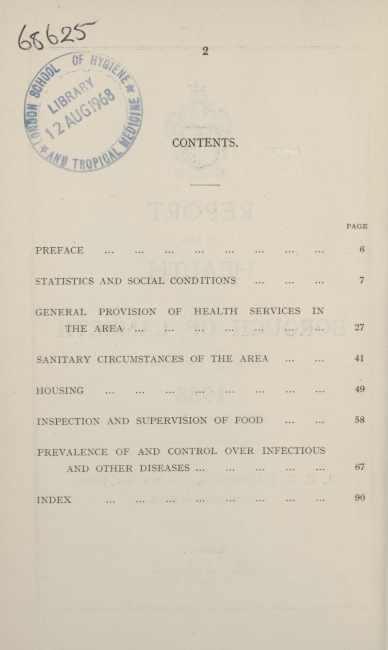 2 68625 CONTENTS. page PREFACE 6 STATISTICS AND SOCIAL CONDITIONS 7 GENERAL PROVISION OF HEALTH SERVICES IN THE AREA 27 SANITARY CIRCUMSTANCES OF THE AREA 41 HOUSING 49 INSPECTION AND SUPERVISION OF FOOD 58 PREVALENCE OF AND CONTROL OVER INFECTIOUS AND OTHER DISEASES 67 / INDEX 90