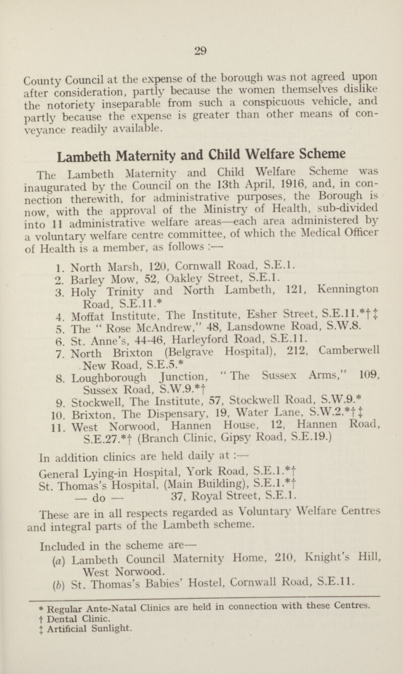 29 County Council at the expense of the borough was not agreed upon after consideration, partly because the women themselves dislike the notoriety inseparable from such a conspicuous vehicle, and partly because the expense is greater than other means of con veyance readily available. Lambeth Maternity and Child Welfare Scheme The Lambeth Maternity and Child Welfare Scheme was inaugurated by the Council on the 13th April, 1916, and, in con nection therewith, for administrative purposes, the Borough is now, with the approval of the Ministry of Health, sub-divided into 11 administrative welfare areas—each area administered by a voluntary welfare centre committee, of which the Medical Officer of Health is a member, as follows:— 1. North Marsh, 120, Cornwall Road, S.E.I. 2. Barley Mow, 52, Oakley Street, S.E.I. 3. Holy Trinity and North Lambeth, 121, Kennington Road, S.E.11.* 4. Moffat Institute, The Institute, Esher Street, S.E.ll.*†‡ 5. The  Rose McAndrew, 48, Lansdowne Road, S.W.8. 6. St. Anne's, 44-46, Harleyford Road, S.E.I 1. 7. North Brixton (Belgrave Hospital), 212, Camberwell New Road, S.E.5.* 8. Loughborough Junction,  The Sussex Arms, 109, Sussex Road, S.W.9.*† 9. Stockwell, The Institute, 57, Stockwell Road, S.W.9.* 10. Brixton, The Dispensary, 19, Water Lane, S.W.2.*†‡ 11. West Norwood, Hannen House, 12, Hannen Road, S.E.27.*f (Branch Clinic, Gipsy Road, S.E.19.) In addition clinics are held daily at:— General Lying-in Hospital, York Road, S.E.I.*‡ St. Thomas's Hospital, (Main Building), S.E.I.*‡ — do — 37, Royal Street, S.E.I. These are in all respects regarded as Voluntary Welfare Centres and integral parts of the Lambeth scheme. Included in the scheme are— (a) Lambeth Council Maternity Home, 210, Knight's Hill, West Norwood. (b) St. Thomas's Babies' Hostel, Cornwall Road, S.E.11. * Regular Ante-Natal Clinics are held in connection with these Centres. † Dental Clinic. ‡ Artificial Sunlight.