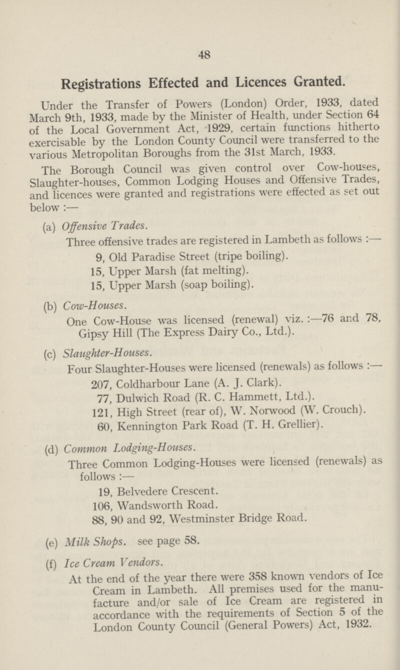 48 Registrations Effected and Licences Granted. Under the Transfer of Powers (London) Order, 1933, dated March 9th, 1933, made by the Minister of Health, under Section 64 of the Local Government Act, 1929, certain functions hitherto exercisable by the London County Council were transferred to the various Metropolitan Boroughs from the 31st March, 1933. The Borough Council was given control over Cow-houses, Slaughter-houses, Common Lodging Houses and Offensive Trades, and licences were granted and registrations were effected as set out below :— (a) Offensive Trades. Three offensive trades are registered in Lambeth as follows:— 9, Old Paradise Street (tripe boiling). 15, Upper Marsh (fat melting). 15, Upper Marsh (soap boiling). (b) Cow-Houses. One Cow-House was licensed (renewal) viz.:—76 and 78, Gipsy Hill (The Express Dairy Co., Ltd.). (c) Slaughter-Houses. Four Slaughter-Houses were licensed (renewals) as follows:— 207, Coldharbour Lane (A. J. Clark). 77, Dulwich Road (R. C. Hammett, Ltd.). 121, High Street (rear of), W. Norwood (W. Crouch). 60, Kennington Park Road (T. H. Grellier). (d) Common Lodging-Houses. Three Common Lodging-Houses were licensed (renewals) as follows:— 19, Belvedere Crescent. 106, Wandsworth Road. 88, 90 and 92, Westminster Bridge Road. (e) Milk Shops, see page 58. (f) Ice Cream Vendors. At the end of the year there were 358 known vendors of Ice Cream in Lambeth. All premises used for the manu facture and/or sale of Ice Cream are registered in accordance with the requirements of Section 5 of the London County Council (General Powers) Act, 1932.