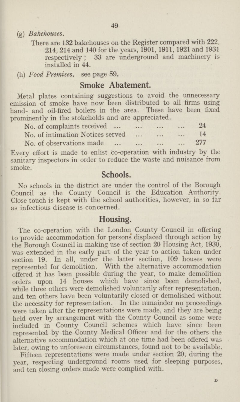 49 (g) Bakehouses. There are 132 bakehouses on the Register compared with 222, 214, 214 and 140 for the years, 1901, 1911, 1921 and 1931 respectively; 33 are underground and machinery is installed in 44. (h) Food Premises, see page 59. Smoke Abatement. Metal plates containing suggestions to avoid the unnecessary emission of smoke have now been distributed to all firms using hand- and oil-fired boilers in the area. These have been fixed prominently in the stokeholds and are appreciated. No. of complaints received 24 No. of intimation Notices served 14 No. of observations made 277 Every effort is made to enlist co-operation with industry by the sanitary inspectors in order to reduce the waste and nuisance from smoke. Schools. No schools in the district are under the control of the Borough Council as the County Council is the Education Authority. Close touch is kept with the school authorities, however, in so far as infectious disease is concerned. Housing. The co-operation with the London County Council in offering to provide accommodation for persons displaced through action by the Borough Council in making use of section 20 Housing Act, 1930, was extended in the early part of the year to action taken under section 19. In all, under the latter section, 109 houses were represented for demolition. With the alternative accommodation offered it has been possible during the year, to make demolition orders upon 14 houses which have since been demolished, while three others were demolished voluntarily after representation, and ten others have been voluntarily closed or demolished without the necessity for representation. In the remainder no proceedings were taken after the representations were made, and they are being held over by arrangement with the County Council as some were included in County Council schemes which have since been represented by the County Medical Officer and for the others the alternative accommodation which at one time had been offered was later, owing to unforeseen circumstances, found not to be available. Fifteen representations were made under section 20, during the year, respecting underground rooms used for sleeping purposes, and ten closing orders made were complied with. D