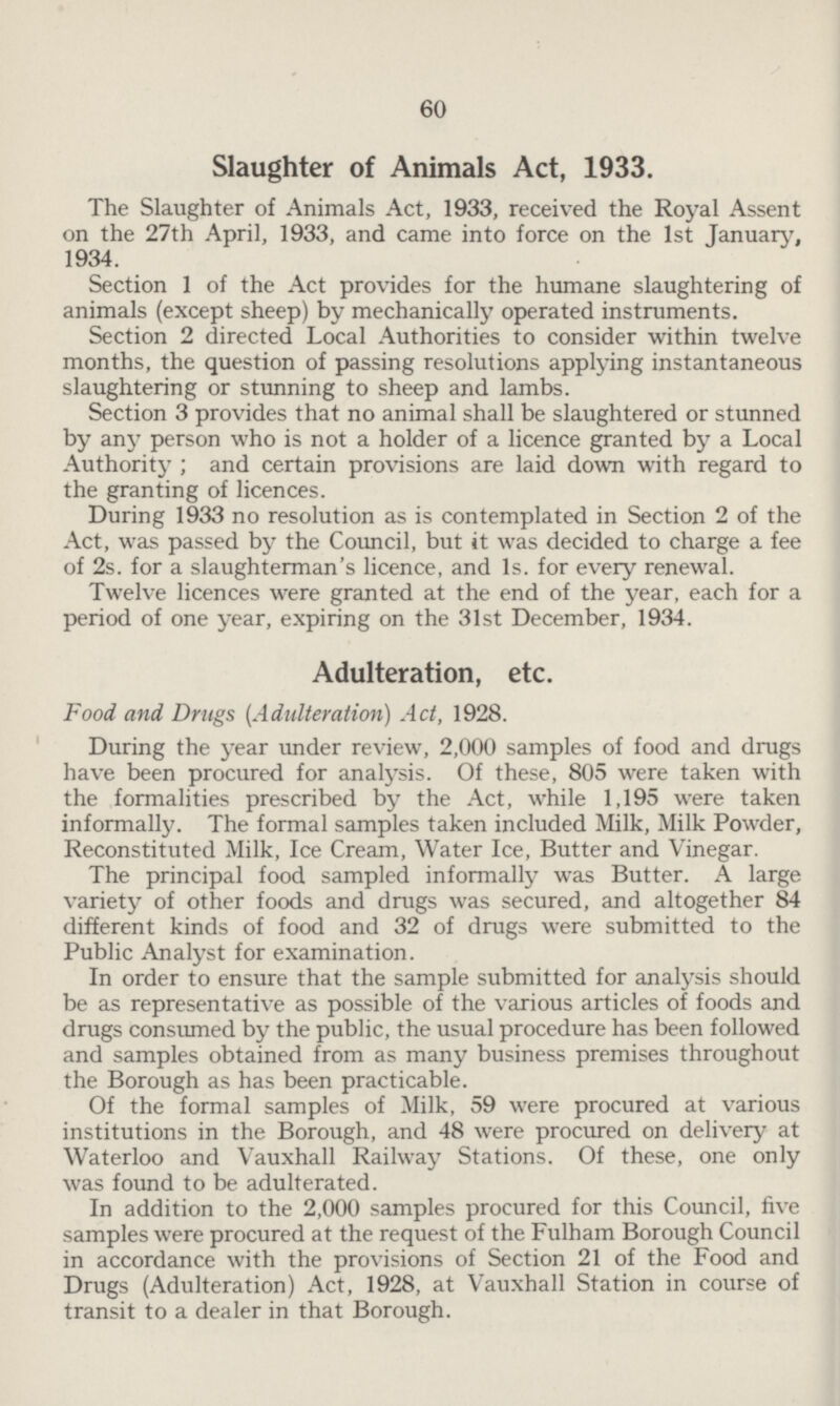 60 Slaughter of Animals Act, 1933. The Slaughter of Animals Act, 1933, received the Royal Assent on the 27th April, 1933, and came into force on the 1st January, 1934. Section 1 of the Act provides for the humane slaughtering of animals (except sheep) by mechanically operated instruments. Section 2 directed Local Authorities to consider within twelve months, the question of passing resolutions applying instantaneous slaughtering or stunning to sheep and lambs. Section 3 provides that no animal shall be slaughtered or stunned by any person who is not a holder of a licence granted by a Local Authority ; and certain provisions are laid down with regard to the granting of licences. During 1933 no resolution as is contemplated in Section 2 of the Act, was passed by the Council, but it was decided to charge a fee of 2s. for a slaughterman's licence, and Is. for every renewal. Twelve licences were granted at the end of the year, each for a period of one year, expiring on the 31st December, 1934. Adulteration, etc. Food and Drugs (Adulteration) Act, 1928. During the year under review, 2,000 samples of food and drugs have been procured for analysis. Of these, 805 were taken with the formalities prescribed by the Act, while 1,195 were taken informally. The formal samples taken included Milk, Milk Powder, Reconstituted Milk, Ice Cream, Water Ice, Butter and Vinegar. The principal food sampled informally was Butter. A large variety of other foods and drugs was secured, and altogether 84 different kinds of food and 32 of drugs were submitted to the Public Analyst for examination. In order to ensure that the sample submitted for analysis should be as representative as possible of the various articles of foods and drugs consumed by the public, the usual procedure has been followed and samples obtained from as many business premises throughout the Borough as has been practicable. Of the formal samples of Milk, 59 were procured at various institutions in the Borough, and 48 were procured on delivery at Waterloo and Vauxhall Railway Stations. Of these, one only was found to be adulterated. In addition to the 2,000 samples procured for this Council, five samples were procured at the request of the Fulham Borough Council in accordance with the provisions of Section 21 of the Food and Drugs (Adulteration) Act, 1928, at Vauxhall Station in course of transit to a dealer in that Borough.