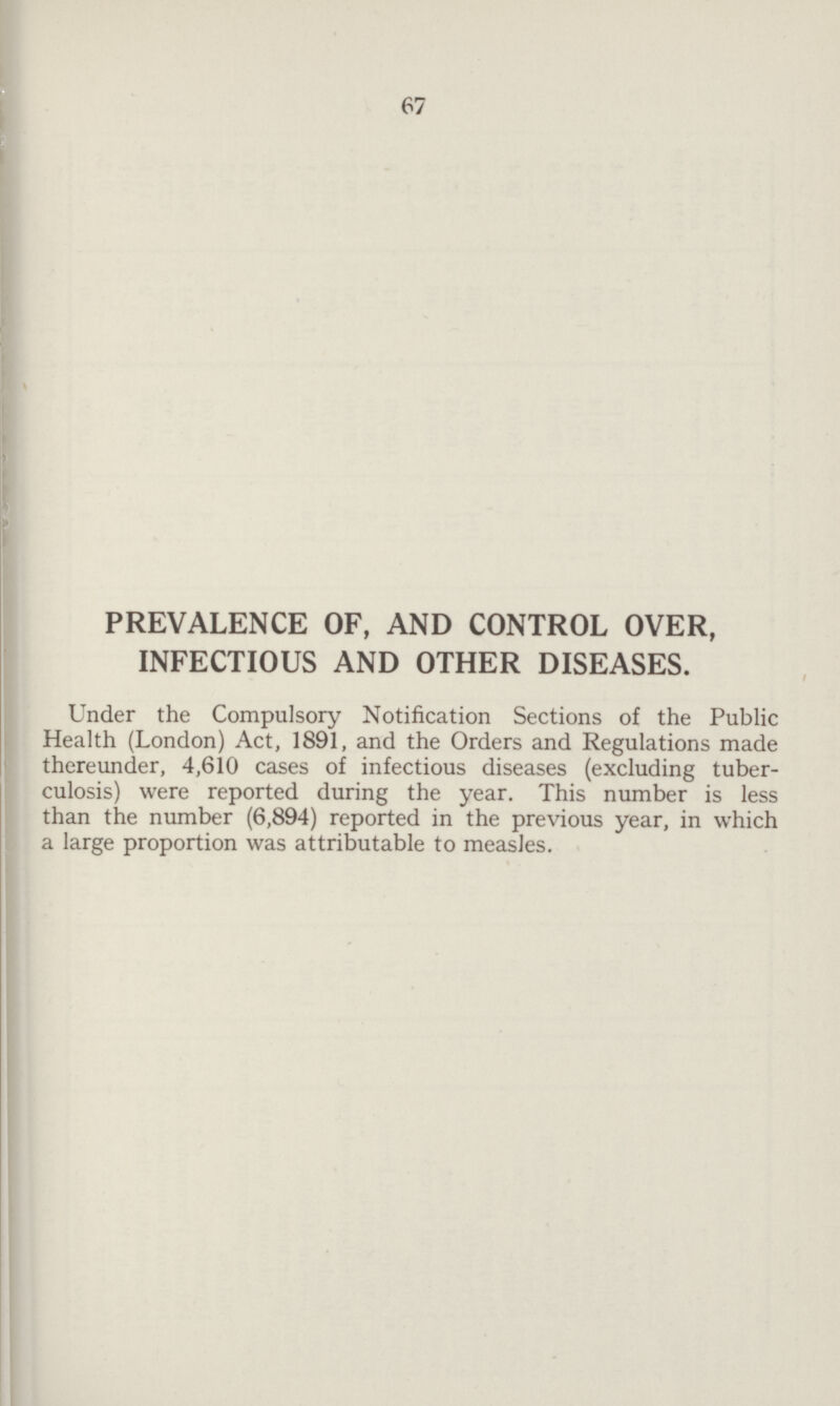 67 PREVALENCE OF, AND CONTROL OVER, INFECTIOUS AND OTHER DISEASES. Under the Compulsory Notification Sections of the Public Health (London) Act, 1891, and the Orders and Regulations made thereunder, 4,610 cases of infectious diseases (excluding tuber culosis) were reported during the year. This number is less than the number (6,894) reported in the previous year, in which a large proportion was attributable to measles.
