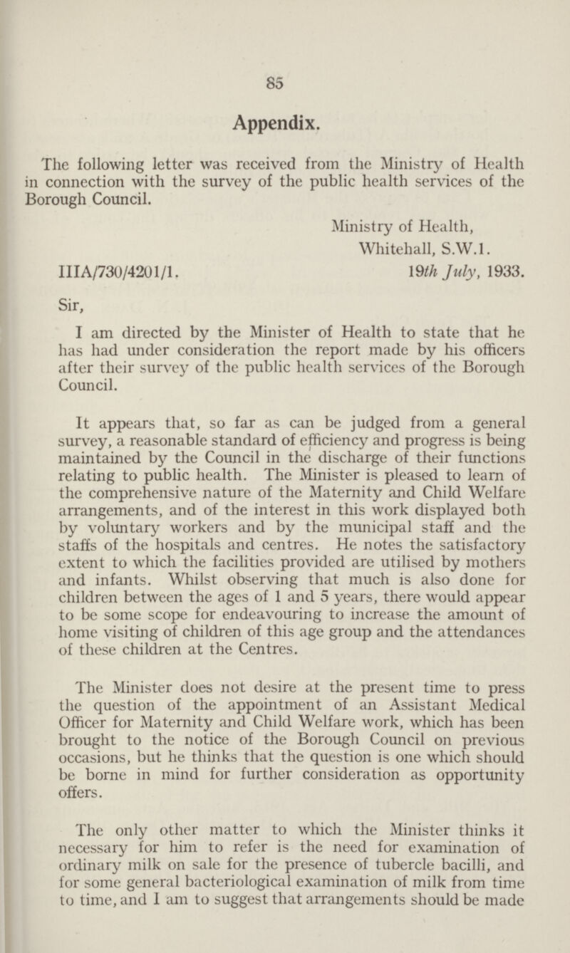 85 Appendix. The following letter was received from the Ministry of Health in connection with the survey of the public health services of the Borough Council. Ministry of Health, Whitehall, S.W.I. IIIA/730/4201/1, 19th July, 1933. Sir, I am directed by the Minister of Health to state that he has had under consideration the report made by his officers after their survey of the public health services of the Borough Council. It appears that, so far as can be judged from a general survey, a reasonable standard of efficiency and progress is being maintained by the Council in the discharge of their functions relating to public health. The Minister is pleased to learn of the comprehensive nature of the Maternity and Child Welfare arrangements, and of the interest in this work displayed both by voluntary workers and by the municipal staff and the staffs of the hospitals and centres. He notes the satisfactory extent to which the facilities provided are utilised by mothers and infants. Whilst observing that much is also done for children between the ages of 1 and 5 years, there would appear to be some scope for endeavouring to increase the amount of home visiting of children of this age group and the attendances of these children at the Centres. The Minister does not desire at the present time to press the question of the appointment of an Assistant Medical Officer for Maternity and Child Welfare work, which has been brought to the notice of the Borough Council on previous occasions, but he thinks that the question is one which should be borne in mind for further consideration as opportunity offers. The only other matter to which the Minister thinks it necessary for him to refer is the need for examination of ordinary milk on sale for the presence of tubercle bacilli, and for some general bacteriological examination of milk from time to time, and I am to suggest that arrangements should be made