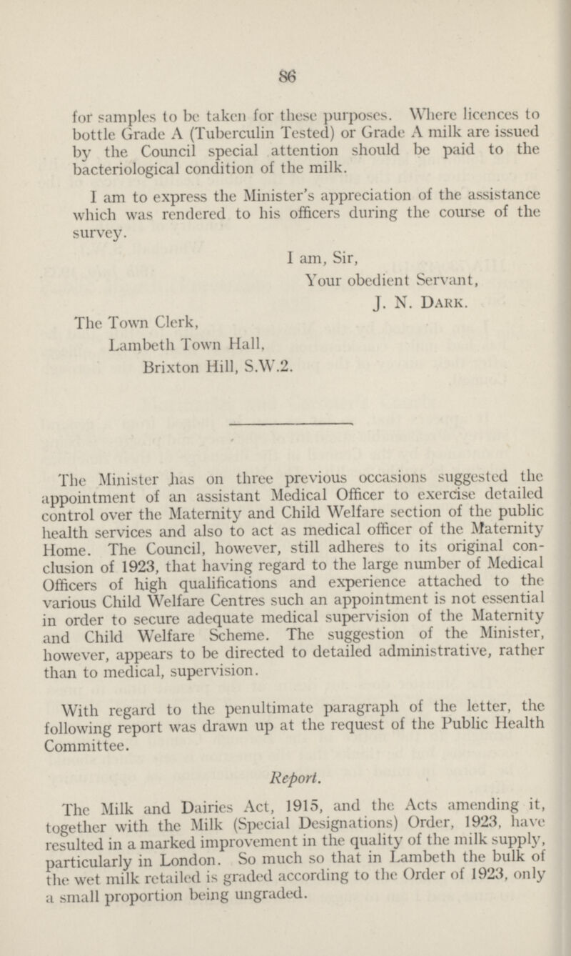 86 for samples to be taken for these purposes. Where licences to bottle Grade A (Tuberculin Tested) or Grade A milk are issued by the Council special attention should be paid to the bacteriological condition of the milk. I am to express the Minister's appreciation of the assistance which was rendered to his officers during the course of the survey. I am, Sir, Your obedient Servant, J. N. Dark. The Town Clerk, Lambeth Town Hall, Brixton Hill, S.W.2. The Minister has on three previous occasions suggested the appointment of an assistant Medical Officer to exercise detailed control over the Maternity and Child Welfare section of the public health services and also to act as medical officer of the Maternity Home. The Council, however, still adheres to its original con clusion of 1923, that having regard to the large number of Medical Officers of high qualifications and experience attached to the various Child Welfare Centres such an appointment is not essential in order to secure adequate medical supervision of the Maternity and Child Welfare Scheme. The suggestion of the Minister, however, appears to be directed to detailed administrative, rather than to medical, supervision. With regard to the penultimate paragraph of the letter, the following report was drawn up at the request of the Public Health Committee. Report. The Milk and Dairies Act, 1915, and the Acts amending it, together with the Milk (Special Designations) Order, 1923, have resulted in a marked improvement in the quality of the milk supply, particularly in London. So much so that in Lambeth the bulk of the wet milk retailed is graded according to the Order of 1923, only a small proportion being ungraded.