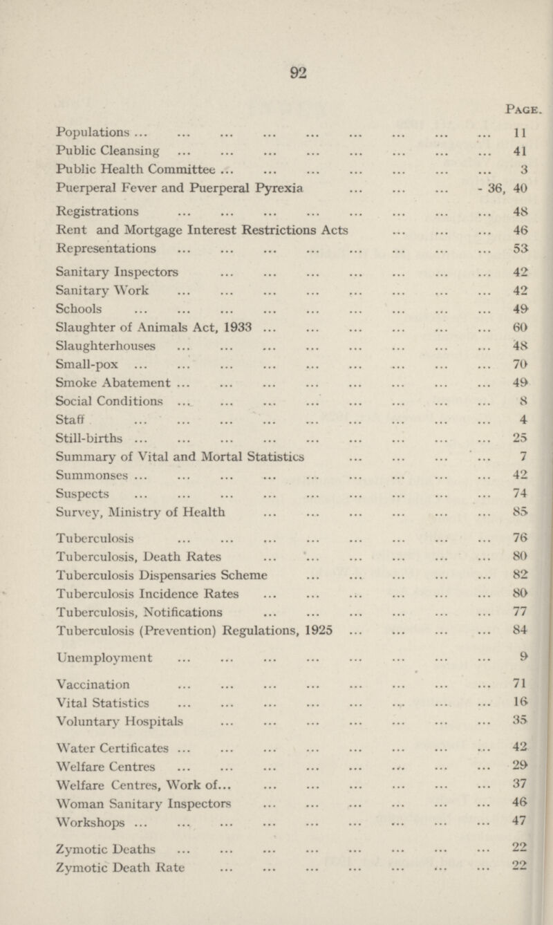 92 Page. Populations 11 Public Cleansing 41 Public Health Committee 3 Puerperal Fever and Puerperal Pyrexia - 36, 40 Registrations 48 Rent and Mortgage Interest Restrictions Acts 46 Representations 53 Sanitary Inspectors 42 Sanitary Work 42 Schools 49 Slaughter of Animals Act, 1933 60 Slaughterhouses 48 Small-pox 70 Smoke Abatement 49 Social Conditions 8 Staff 4 Still-births 25 Summary of Vital and Mortal Statistics 7 Summonses 42 Suspects 74 Survey, Ministry of Health 85 Tuberculosis 76 Tuberculosis, Death Rates 80 Tuberculosis Dispensaries Scheme 82 Tuberculosis Incidence Rates 80 Tuberculosis, Notifications 77 Tuberculosis (Prevention) Regulations, 1925 84 Unemployment 9 Vaccination 71 Vital Statistics 16 Voluntary Hospitals 35 Water Certificates 42 Welfare Centres 29 Welfare Centres, Work of 37 Woman Sanitary Inspectors 46 Workshops 47 Zymotic Deaths 22 Zymotic Death Rate 22