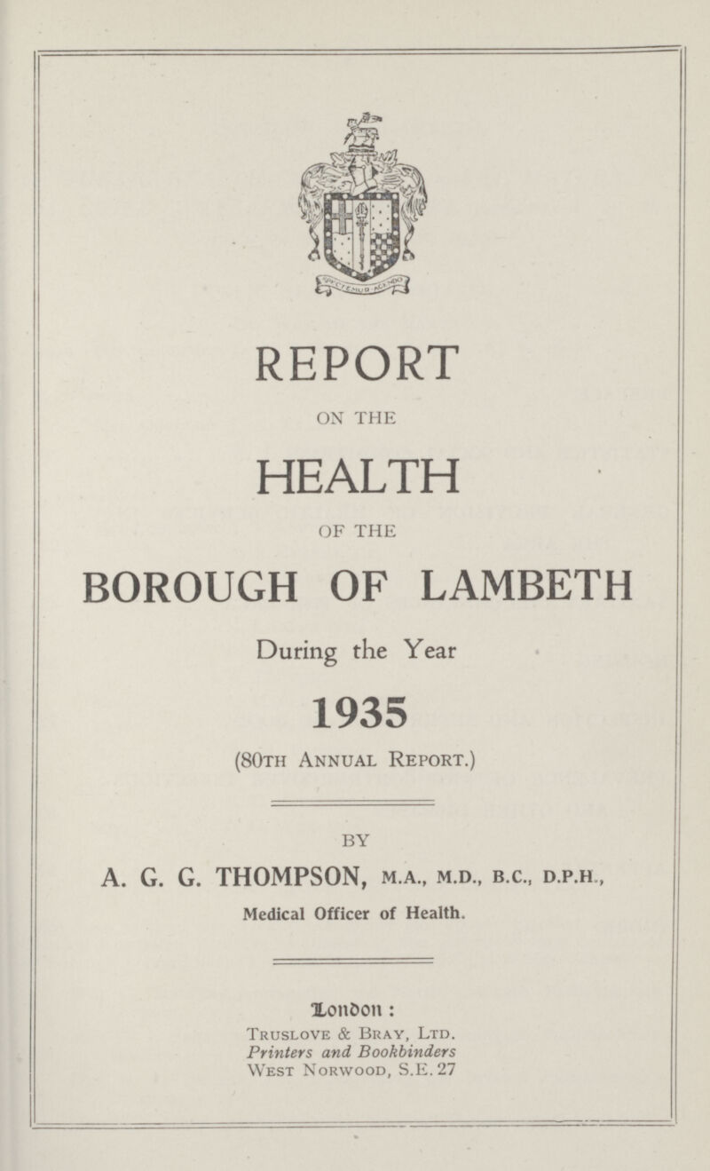 REPORT ON THE HEALTH OF THE BOROUGH OF LAMBETH During the Year 1935 (80th Annual Report.) BY A. G. G. THOMPSON, M.A., M.D., B.C., D.P.H , Medical Officer of Health. London: Truslove & Bray, Ltd. Printers and Bookbinders West Norwood, S.E. 27