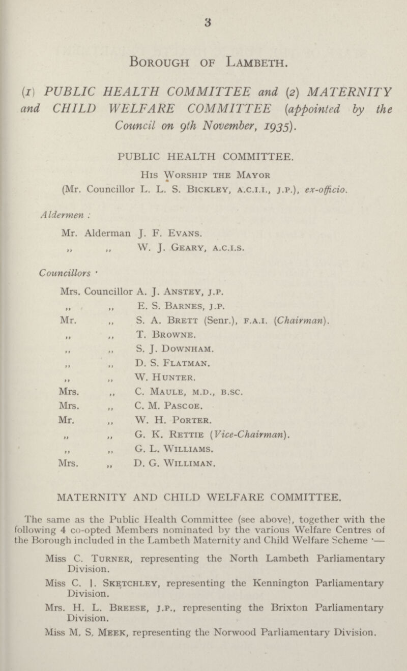 3 Borough of Lambeth. (x) PUBLIC HEALTH COMMITTEE and (2) MATERNITY and CHILD WELFARE COMMITTEE (appointed by the Council on 9th November, 1935). PUBLIC HEALTH COMMITTEE. His Worship the Mayor (Mr. Councillor L. L. S. Bickley, a.c.i.i., j.p.), ex-officio. Aldermen : Mr. Alderman J. F. Evans. „ „ W. J. Geary, a.c.i.s. Councillors • Mrs. Councillor A. J. Anstey, j.p. „ „ E. S. Barnes, j.p. Mr. „ S. A. Brett (Senr.), f.a.i. (Chairman). „ ,, T. Browne. ,, ,, S. J. Downham. ,, „ D. S. Flatman. „ „ W. Hunter. Mrs. „ C. Maule, m.d., b.sc. Mrs. ,, C. M. Pascoe. Mr. „ W. H. Porter. „ „ G. K. Rettie (Vice-Chairman). „ „ G. L. Williams. Mrs. „ D. G. Williman. MATERNITY AND CHILD WELFARE COMMITTEE. The same as the Public Health Committee (see above), together with the following 4 co-opted Members nominated by the various Welfare Centres of the Borough included in the Lambeth Maternity and Child Welfare Scheme ■— Miss C. Turner, representing the North Lambeth Parliamentary Division. Miss C. I. Sketchley, representing the Kennington Parliamentary Division. Mrs. H. L. Breese, j.p., representing the Brixton Parliamentary Division. Miss M, S, Meek, representing the Norwood Parliamentary Division.