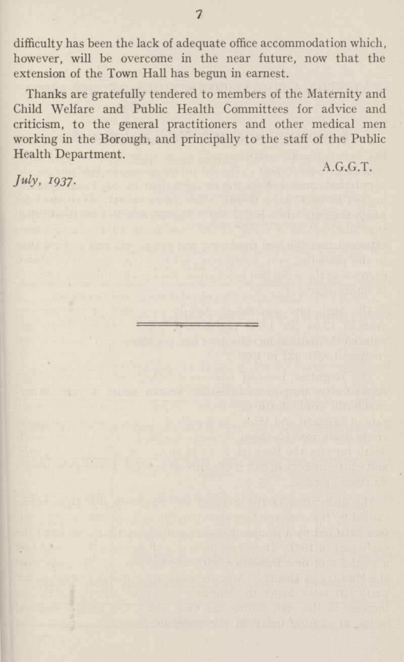 7 difficulty has been the lack of adequate office accommodation which, however, will be overcome in the near future, now that the extension of the Town Hall has begun in earnest. Thanks are gratefully tendered to members of the Maternity and Child Welfare and Public Health Committees for advice and criticism, to the general practitioners and other medical men working in the Borough, and principally to the staff of the Public Health Department. A.G.G.T. July, 1937.