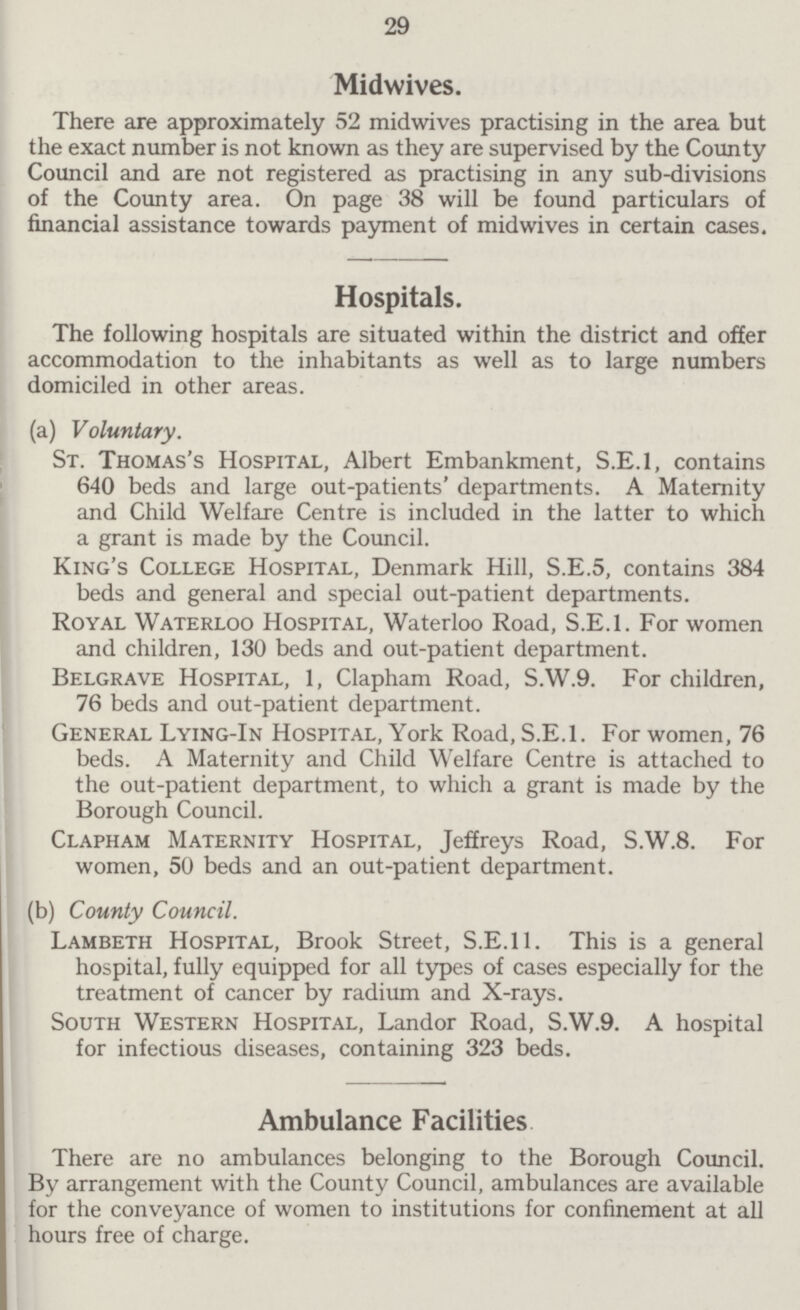 29 Midwives. There are approximately 52 midwives practising in the area but the exact number is not known as they are supervised by the County Council and are not registered as practising in any sub-divisions of the County area. On page 38 will be found particulars of financial assistance towards payment of midwives in certain cases. Hospitals. The following hospitals are situated within the district and offer accommodation to the inhabitants as well as to large numbers domiciled in other areas. (a) Voluntary. St. Thomas's Hospital, Albert Embankment, S.E.1, contains 640 beds and large out-patients' departments. A Maternity and Child Welfare Centre is included in the latter to which a grant is made by the Council. King's College Hospital, Denmark Hill, S.E.5, contains 384 beds and general and special out-patient departments. Royal Waterloo Hospital, Waterloo Road, S.E.1. For women and children, 130 beds and out-patient department. Belgrave Hospital, 1, Clapham Road, S.W.9. For children, 76 beds and out-patient department. General Lying-In Hospital, York Road, S.E.1. For women, 76 beds. A Maternity and Child Welfare Centre is attached to the out-patient department, to which a grant is made by the Borough Council. Clapham Maternity Hospital, Jeffreys Road, S.W.8. For women, 50 beds and an out-patient department. (b) County Council. Lambeth Hospital, Brook Street, S.E.11. This is a general hospital, fully equipped for all types of cases especially for the treatment of cancer by radium and X-rays. South Western Hospital, Landor Road, S.W.9. A hospital for infectious diseases, containing 323 beds. Ambulance Facilities There are no ambulances belonging to the Borough Council. By arrangement with the County Council, ambulances are available for the conveyance of women to institutions for confinement at all hours free of charge.