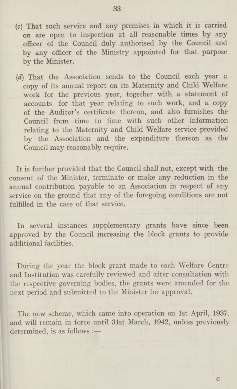 33 (c) That such service and any premises in which it is carried on are open to inspection at all reasonable times by any officer of the Council duly authorised by the Council and by any officer of the Ministry appointed for that purpose by the Minister. (d) That the Association sends to the Council each year a copy of its annual report on its Maternity and Child Welfare work for the previous year, together with a statement of accounts for that year relating to such work, and a copy of the Auditor's certificate thereon, and also furnishes the Council from time to time with such other information relating to the Maternity and Child Welfare service provided by the Association and the expenditure thereon as the Council may reasonably require. It is further provided that the Council shall not, except with the consent of the Minister, terminate or make any reduction in the annual contribution payable to an Association in respect of any service on the ground that any of the foregoing conditions are not fulfilled in the case of that service. In several instances supplementary grants have since been approved by the Council increasing the block grants to provide additional facilities. During the year the block grant made to each Welfare Centre and Institution was carefully reviewed and after consultation with the respective governing bodies, the grants were amended for the next period and submitted to the Minister for approval. The new scheme, which came into operation on 1st April, 1937 and will remain in force until 31st March, 1942, unless previousl determined, is as follows:—