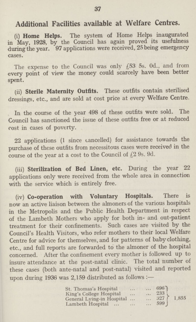 37 Additional Facilities available at Welfare Centres. (i) Home Helps. The system of Home Helps inaugurated in May, 1928, by the Council has again proved its usefulness during the year. 97 applications were received, 25 being emergency cases. The expense to the Council was only £53 5s. 0d., and from every point of view the money could scarcely have been better spent. (ii) Sterile Maternity Outfits. These outfits contain sterilised dressings, etc., and are sold at cost price at every Welfare Centre. In the course of the year 498 of these outfits were sold. The Council has sanctioned the issue of these outfits free or at reduced cost in cases of poverty. 22 applications (1 since cancelled) for assistance towards the purchase of these outfits from necessitous cases were received in the course of the year at a cost to the Council of £2 9s. 9d. (iii) Sterilization of Bed Linen, etc. During the year 22 applications only were received from the whole area in connection with the service which is entirely free. (iv) Co-operation with Voluntary Hospitals. There is now an active liaison between the almoners of the various hospitals in the Metropolis and the Public Health Department in respect of the Lambeth Mothers who apply for both in- and out-patient treatment for their confinements. Such cases are visited by the Council's Health Visitors, who refer mothers to their local Welfare Centre for advice for themselves, and for patterns of baby clothing, etc., and full reports are forwarded to the almoner of the hospital concerned. After the confinement every mother is followed up to insure attendance at the post-natal clinic. The total number of these cases (both ante-natal and post-natal) visited and reported upon during 1936 was 2,159 distributed as follows :— St. Thomas's Hospital 696 King's College Hospital 233 General Lying-in Hospital 327 1,855 Lambeth Hospital ... 599