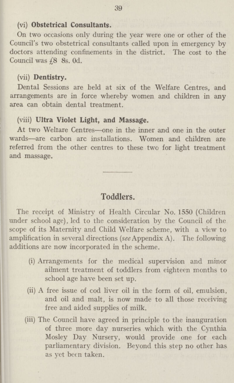 39 (vi) Obstetrical Consultants. On two occasions only during the year were one or other of the Council's two obstetrical consultants called upon in emergency by doctors attending confinements in the district. The cost to the Council was £8 8s. 0d. (vii) Dentistry. Dental Sessions are held at six of the Welfare Centres, and arrangements are in force whereby women and children in any area can obtain dental treatment. (viii) Ultra Violet Light, and Massage. At two Weltare Centres—one in the inner and one in the outer wards—are carbon arc installations. Women and children are referred from the other centres to these two for light treatment and massage. Toddlers. The receipt of Ministry of Health Circular No. 1550 (Children under school age), led to the consideration by the Council of the scope of its Maternity and Child Welfare scheme, with a view to amplification in several directions (see Appendix A). The following additions are now incorporated in the scheme. (i) Arrangements for the medical supervision and minor ailment treatment of toddlers from eighteen months to school age have been set up. (ii) A free issue of cod liver oil in the form of oil, emulsion, and oil and malt, is now made to all those receiving free and aided supplies of milk. (iii) The Council have agreed in principle to the inauguration of three more day nurseries which with the Cynthia Mosley Day Nursery, would provide one for each parliamentary division. Beyond this step no other has as yet been taken.