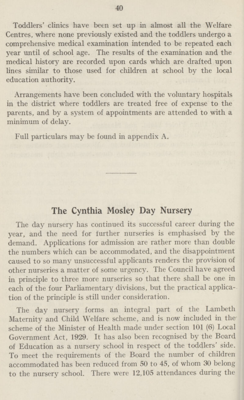 40 Toddlers' clinics have been set up in almost all the Welfare Centres, where none previously existed and the toddlers undergo a comprehensive medical examination intended to be repeated each year until of school age. The results of the examination and the medical history are recorded upon cards which are drafted upon lines similar to those used for children at school by the local education authority. Arrangements have been concluded with the voluntary hospitals in the district where toddlers are treated free of expense to the parents, and by a system of appointments are attended to with a minimum of delay. Full particulars may be found in appendix A. The Cynthia Mosley Day Nursery The day nursery has continued its successful career during the year, and the need for further nurseries is emphasised by the demand. Applications for admission are rather more than double the numbers which can be accommodated, and the disappointment caused to so many unsuccessful applicants renders the provision of other nurseries a matter of some urgency. The Council have agreed in principle to three more nurseries so that there shall be one in each of the four Parliamentary divisions, but the practical applica tion of the principle is still under consideration. The day nursery forms an integral part of the Lambeth Maternity and Child Welfare scheme, and is now included in the scheme of the Minister of Health made under section 101 (6) Local Government Act, 1929. It has also been recognised by the Board of Education as a nursery school in respect of the toddlers' side. To meet the requirements of the Board the number of children accommodated has been reduced from 50 to 45, of whom 30 belong to the nursery school. There were 12,105 attendances during the