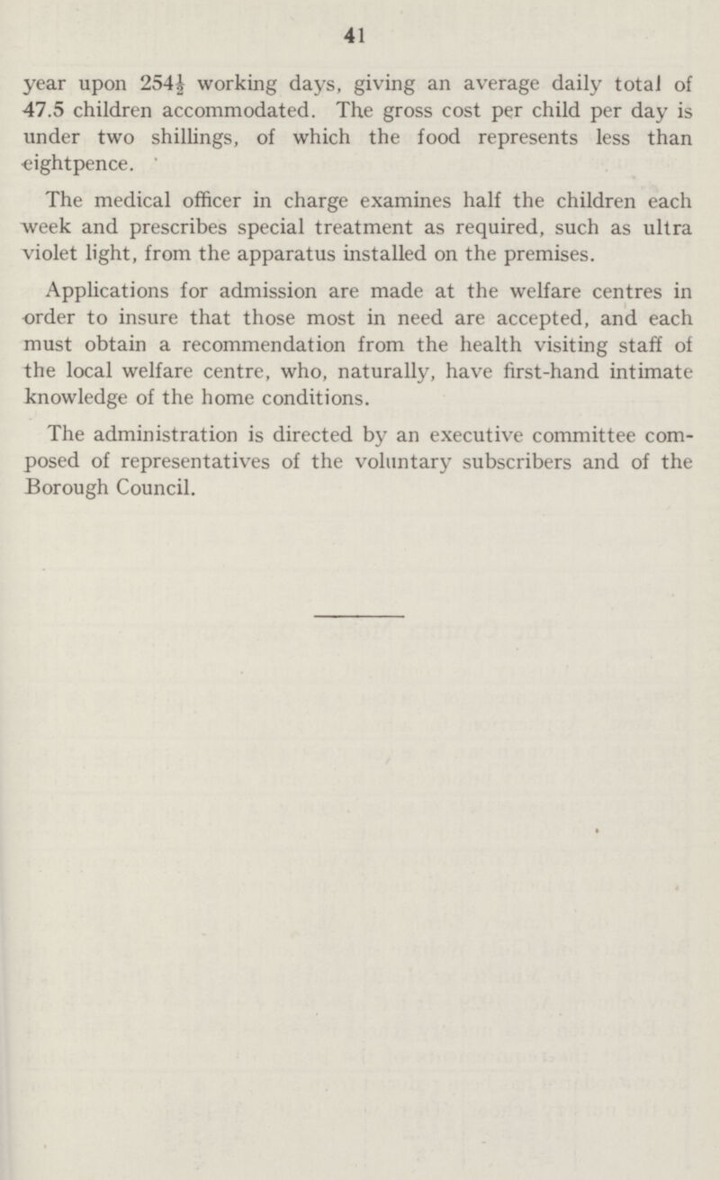 41 year upon 254½ working days, giving an average daily total of 47.5 children accommodated. The gross cost per child per day is under two shillings, of which the food represents less than eightpence. The medical officer in charge examines half the children each week and prescribes special treatment as required, such as ultra violet light, from the apparatus installed on the premises. Applications for admission are made at the welfare centres in order to insure that those most in need are accepted, and each must obtain a recommendation from the health visiting staff of the local welfare centre, who, naturally, have first-hand intimate knowledge of the home conditions. The administration is directed by an executive committee com posed of representatives of the voluntary subscribers and of the Borough Council.