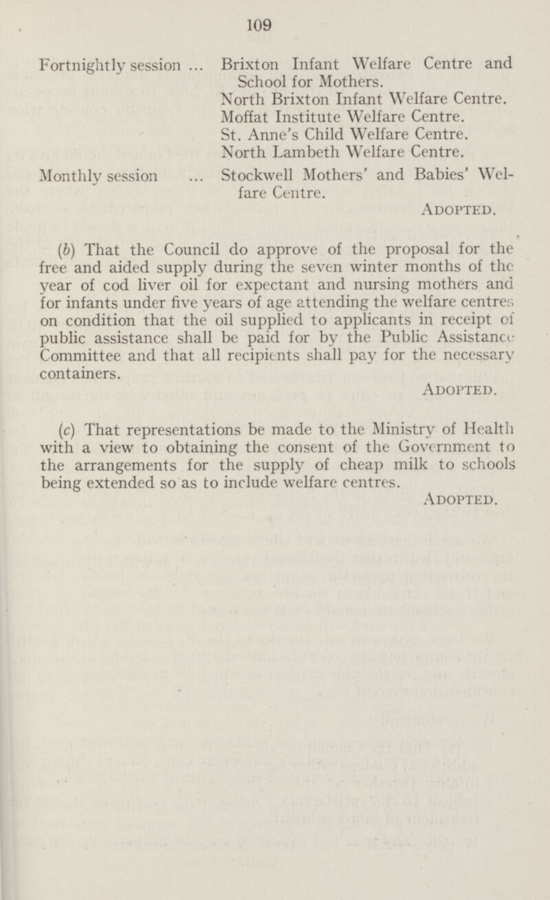 109 Fortnightly session Brixton Infant Welfare Centre and School for Mothers. North Brixton Infant Welfare Centre. Moffat Institute Welfare Centre. St. Anne's Child Welfare Centre. North Lambeth Welfare Centre. Monthly session Stockwell Mothers' and Babies' Wel fare Centre. Adopted. (b) That the Council do approve of the proposal for the free and aided supply during the seven winter months of the year of cod liver oil for expectant and nursing mothers and for infants under five years of age attending the welfare centre; on condition that the oil supplied to applicants in receipt of public assistance shall be paid for by the Public Assistance Committee and that all recipients shall pay for the necessary containers. Adopted. (c) That representations be made to the Ministry of Health with a view to obtaining the consent of the Government to the arrangements for the supply of cheap milk to schools being extended so as to include welfare centres. Adopted.