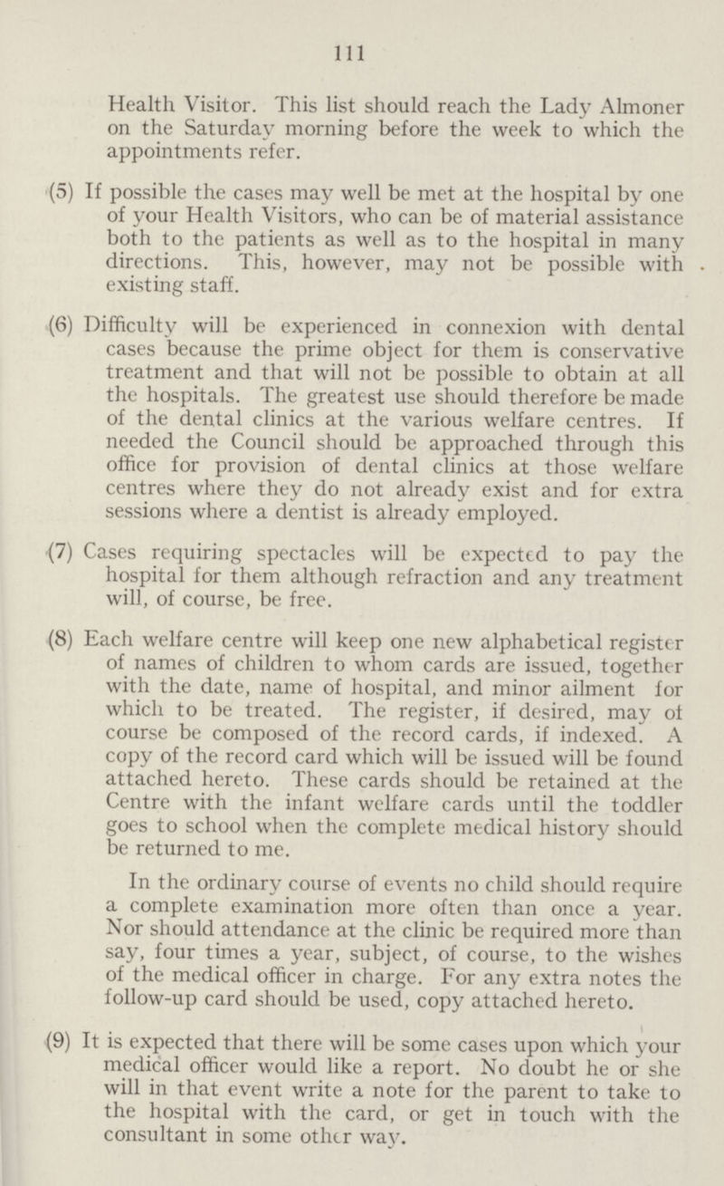 111 Health. Visitor. This list should reach the Lady Almoner on the Saturday morning before the week to which the appointments refer. (5) If possible the cases may well be met at the hospital by one of your Health Visitors, who can be of material assistance both to the patients as well as to the hospital in many directions. This, however, may not be possible with existing staff. (6) Difficulty will be experienced in connexion with dental cases because the prime object for them is conservative treatment and that will not be possible to obtain at all the hospitals. The greatest use should therefore be made of the dental clinics at the various welfare centres. If needed the Council should be approached through this office for provision of dental clinics at those welfare centres where they do not already exist and for extra sessions where a dentist is already employed. (7) Cases requiring spectacles will be expected to pay the hospital for them although refraction and any treatment will, of course, be free. (8) Each welfare centre will keep one new alphabetical register of names of children to whom cards are issued, together with the date, name of hospital, and minor ailment for which to be treated. The register, if desired, may of course be composed of the record cards, if indexed. A copy of the record card which will be issued will be found attached hereto. These cards should be retained at the Centre with the infant welfare cards until the toddler goes to school when the complete medical history should be returned to me. In the ordinary course of events no child should require a complete examination more often than once a year. Nor should attendance at the clinic be required more than say, four times a year, subject, of course, to the wishes of the medical officer in charge. For any extra notes the follow-up card should be used, copy attached hereto. (9) It is expected that there will be some cases upon which your medical officer would like a report. No doubt he or she will in that event write a note for the parent to take to the hospital with the card, or get in touch with the consultant in some other way.