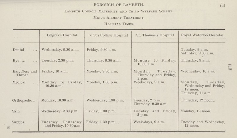 113 BOROUGH OF LAMBETH. (a) Lambeth Council Maternity and Child Welfare Scheme. Minor Ailment Treatment. Hospital Times. Belgrave Hospital King's College Hospital St. Thomas's Hospital Royal Waterloo Hospital Dental Wednesday, 9.30 a.m. Friday, 9.30 a.m. — Tuesday, 9 a.m. Saturday, 9.30 a.m. Eye Tuesday, 2.30 p.m. Thursday, 9.30 a.m. Monday to Friday, 10.30 a.m. Thursday, 9 a.m. Ear, Nose and Throat Friday, 10 a.m. Monday, 9.30 a.m. Monday, Tuesday, Thursday and Friday, 2 p.m. Wednesday, 10 a.m. Medical Monday to Friday, 10.30 a.m. Monday, 1.30 p.m. Week-days, 9 a.m. Monday, Tuesday, Wednesday and Friday, 12 noon. Thursday, 11 a.m. Orthopaedic Monday, 10.30 a.m. Wednesday, 1.30 p.m. Tuesday, 2 p.m. Thursday, 9.30 a.m. Thursday, 12 noon. Skin Wednesday, 2.30 p.m. Friday, 1.30 p.m. Tuesday and Friday, 2 p.m. Monday, 12 noon. Surgical Tuesday, Thursday and Friday, 10.30 a.m. Friday, 1.30 p.m. Week-days, 9 a.m. Tuesday and Wednesday, 12 noon.