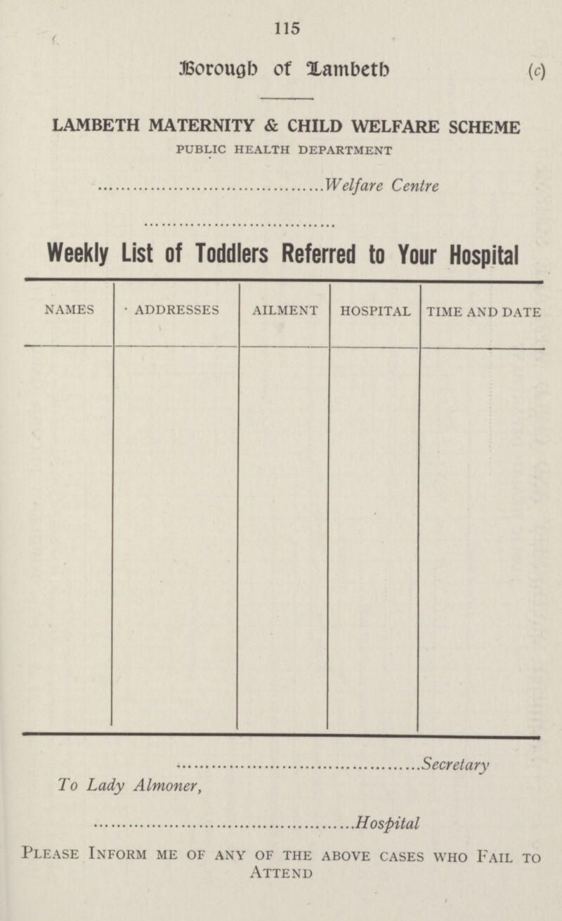 115 Borough of Lambeth (c) LAMBETH MATERNITY & CHILD WELFARE SCHEME PUBLIC HEALTH DEPARTMENT Welfare Centre Weekly List of Toddlers Referred to Your Hospital names • addresses ailment hospital time and date Secretary To Lady Almoner, Hospital Please Inform me of any of the above cases who Fail to Attend