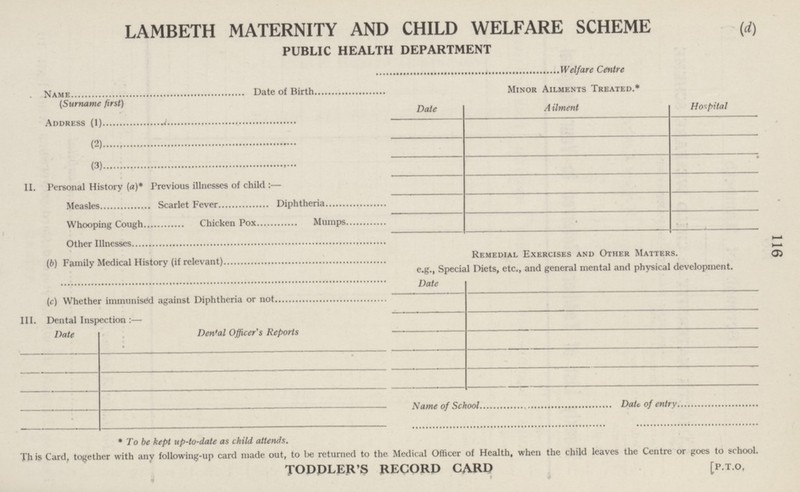 116 LAMBETH MATERNITY AND CHILD WELFARE SCHEME PUBLIC HEALTH DEPARTMENT (d) Welfare Centre Name Date of Birth (Surname first) Address (1) (2 ) (3 ) II. Personal History (a)* Previous illnesses of child:— Measles Scarlet Fever Diphtheria Whooping Cough Chicken Pox Mumps Other Illnesses (b) Family Medical History (if relevant) (c) Whether immunised against Diphtheria or not III. Dental Inspection:— Date Dental Officer's Reports Minor Ailments Treated.* Date Ailment Hospital Remedial Exercises and Other Matters. e.g., Special Diets, etc., and general mental and physical development. Date Name of School Date of entry * To be kept up-to-date as child attends. Th is Card, together with any following-up card made out, to be returned to the Medical Officer of Health, when the child leaves the Centre or goes to school. TODDLER'S RECORD CARD [P.T.O,