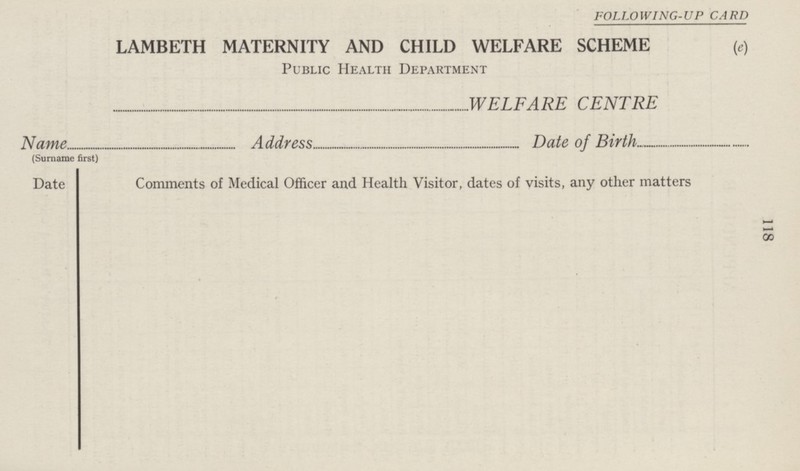 118 FOLLOWING-UP CARD LAMBETH MATERNITY AND CHILD WELFARE SCHEME Public Health Department (e) WELFARE CENTRE Name Address Date of Birth (Surname first) Date Comments of Medical Officer and Health Visitor, dates of visits, any other matters