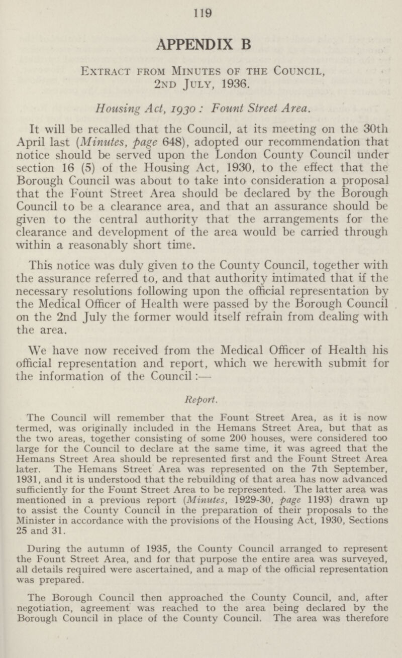 119 APPENDIX B Extract from Minutes of the Council, 2nd July, 1936. Housing Act, 1930: Fount Street Area. It will be recalled that the Council, at its meeting on the 30th April last (Minutes, page 648), adopted our recommendation that notice should be served upon the London County Council under section 16 (5) of the Housing Act, 1930, to the effect that the Borough Council was about to take into consideration a proposal that the Fount Street Area should be declared by the Borough Council to be a clearance area, and that an assurance should be given to the central authority that the arrangements for the clearance and development of the area would be carried through within a reasonably short time. This notice was duly given to the County Council, together with the assurance referred to, and that authority intimated that if the necessary resolutions following upon the official representation by the Medical Officer of Health were passed by the Borough Council on the 2nd July the former would itself refrain from dealing with the area. We have now received from the Medical Officer of Health his official representation and report, which we herewith submit for the information of the Council:— Report. The Council will remember that the Fount Street Area, as it is now termed, was originally included in the Hemans Street Area, but that as the two areas, together consisting of some 200 houses, were considered too large for the Council to declare at the same time, it was agreed that the Hemans Street Area should be represented first and the Fount Street Area later. The Hemans Street Area was represented on the 7th September, 1931, and it is understood that the rebuilding of that area has now advanced sufficiently for the Fount Street Area to be represented. The latter area was mentioned in a previous report (Minutes, 1929-30, page 1193) drawn up to assist the County Council in the preparation of their proposals to the Minister in accordance with the provisions of the Housing Act, 1930, Sections 25 and 31. During the autumn of 1935, the County Council arranged to represent the Fount Street Area, and for that purpose the entire area was surveyed, all details required were ascertained, and a map of the official representation was prepared. The Borough Council then approached the County Council, and, after negotiation, agreement was reached to the area being declared by the Borough Council in place of the County Council. The area was therefore