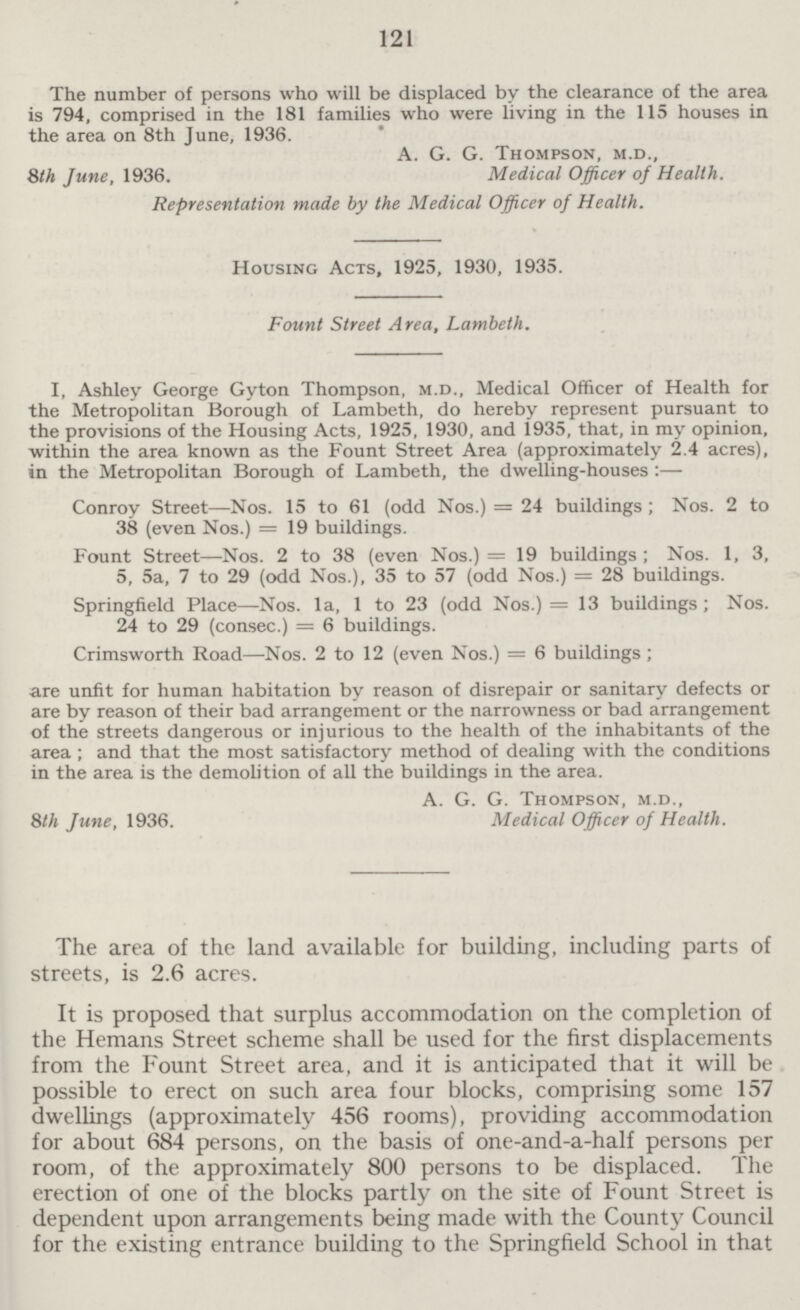 121 The number of persons who will be displaced by the clearance of the area is 794, comprised in the 181 families who were living in the 115 houses in the area on 8th June, 1936. A. G. G. Thompson, m.d., 8th June, 1936. Medical Officer of Health. Representation made by the Medical Officer of Health. Housing Acts, 1925, 1930, 1935 Fount Street Area, Lambeth. I, Ashley George Gyton Thompson, m.d. Medical Officer of Health for the Metropolitan Borough of Lambeth, do hereby represent pursuant to the provisions of the Housing Acts, 1925, 1930, and 1935, that, in my opinion, within the area known as the Fount Street Area (approximately 2.4 acres), in the Metropolitan Borough of Lambeth, the dwelling-houses:— Conroy Street—Nos. 15 to 61 (odd Nos.) = 24 buildings ; Nos. 2 to 38 (even Nos.) = 19 buildings. Fount Street—Nos. 2 to 38 (even Nos.) = 19 buildings; Nos. 1, 3, 5, 5a, 7 to 29 (odd Nos.), 35 to 57 (odd Nos.) = 28 buildings. Springfield Place—Nos. la, 1 to 23 (odd Nos.) = 13 buildings; Nos. 24 to 29 (consec.) = 6 buildings. Crimsworth Road—Nos. 2 to 12 (even Nos.) = 6 buildings; are unfit for human habitation by reason of disrepair or sanitary defects or are by reason of their bad arrangement or the narrowness or bad arrangement of the streets dangerous or injurious to the health of the inhabitants of the area; and that the most satisfactory method of dealing with the conditions in the area is the demolition of all the buildings in the area. A. G. G. Thompson, m.d., 8th June, 1936. Medical Officer of Health. The area of the land available for building, including parts of streets, is 2.6 acres. It is proposed that surplus accommodation on the completion of the Hemans Street scheme shall be used for the first displacements from the Fount Street area, and it is anticipated that it will be possible to erect on such area four blocks, comprising some 157 dwellings (approximately 456 rooms), providing accommodation for about 684 persons, on the basis of one-and-a-half persons per room, of the approximately 800 persons to be displaced. The erection of one of the blocks partly on the site of Fount Street is dependent upon arrangements being made with the County Council for the existing entrance building to the Springfield School in that