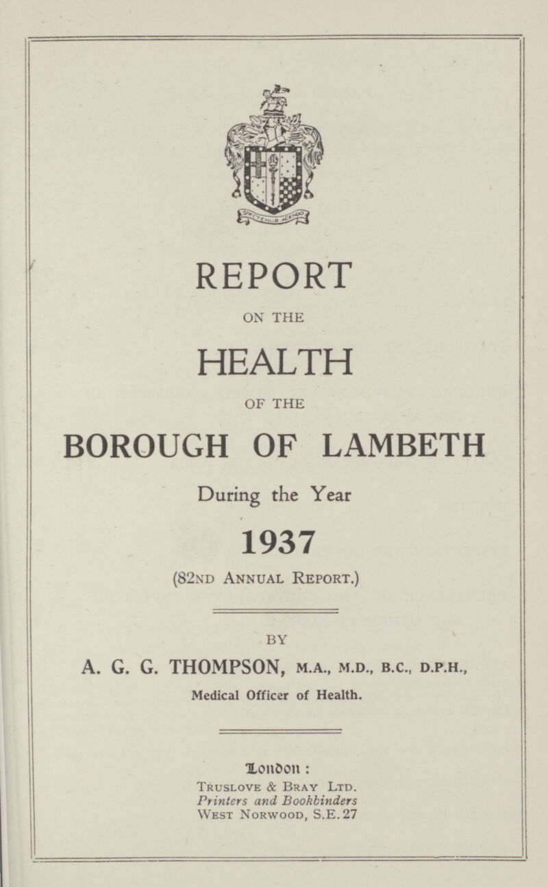 REPORT ON THE HEALTH OF THE BOROUGH OF LAMBETH During the Year 1937 (82nd Annual Report.) by A. G. G. THOMPSON, M.A., M.D., B.C., D.P.H., Medical Officer of Health. London Truslove & Bray Ltd. Printers and Bookbinders West Norwood, S.E.27